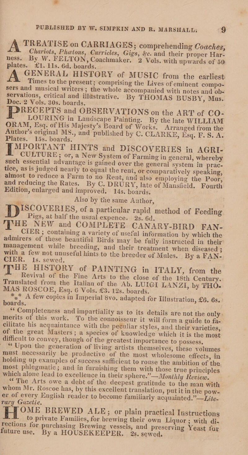 TREATISE on CARRIAGES; comprehending Coaches, Chariots, Phatons, Curricles, Gigs, &amp;c. and their proper Har- ness. By W. FELTON, Coachmaker, 2 Vols. with upwards of 50 plates. £1. 11s. 6d. boards. A GENERAL HISTORY of MUSIC from the earliest Times to the present; comprising the Lives of eminent compo- sers and musical writers ; the whole accompanied with notes and ob- servations, critical and illustrative. By THOMAS BUSBY, Mus. Doc. 2 Vols. 30s. boards. RECEPTS and OBSERVATIONS on the ART of CO- LOURING in Landscape Painting. By the late WILLIAM ORAM, Esq. of His Majesty’s Board of Works. Arranged from the Author’s original MS., and published by C. CLARKE, Esq. F.S. A. Plates. 15s. boards. DP MPORTANT HINTS and DISCOVERIES in AGRI- CULTURE; or, a New System of Farming in general, whereby such essential advantage is gained over the general system in prac- tice, as is judged nearly to equal the rent, or comparatively speaking, almost to reduce a Farm to no Rent, and also employing the Poor, and reducing the Rates. By C. DRURY, late of Mansfield. Fourth Edition, enlarged and improved. 14s. boards. Also by the same Author, BISCOVERIES, of a particular rapid method of Feeding. Pigs, at half the usual expence. 2s. 6d, MPSHE NEW and COMPLETE CANARY-BIRD FAN- CIER ; containing a variety of useful information by which the admirers of these beautiful Birds may be fully instructed in their’ management while breeding, and their treatment when diseased ; with a few not unuseful hints to the breeder of Mules. By a FAN- CIER. Is. sewed. ; HE HISTORY of PAINTING in ITALY, from the Revival of the Fine Arts to the close of the 18th Century. Translated from the Italian of the Ab. LUIGI LANZI, by THO. MAS ROSCOE, Esq. 6 Vols. £3. 12s. boards. *,.* A few copies in Imperial 8vo. adapted for Illustration, £6. 6s. boards. *‘ Completeness and impartiality as to its details are not the only. merits of this work. To the connoisseur it will forma guide to fa- cilitate his acquaintance with the peculiar styles, and their varieties, of the great Masters; a species of knowledge which it is the most difficult to convey, though of the greatest importance to possess. “Upon the generation of living artists themselves, these velumes must necessarily be productive of the most wholesome effects, in holding up examples of success sufficient to rouse the ambition of the. most phlegmatic; and in furnishing them with those true principles which alone lead to excellence in their sphere.” —Monthly Review. “The Arts owe a debt of the deepest gratitude to the man with whom Mr. Roscoe has, by this excellent translation, put it in the pow- er of every English reader to become familiarly acquainted.”—Li¢e. rary Gazetie. ) : : OME BREWED ALE; or plain practical Instructions to private Families, for brewing their own Liquor ; with di. rections for purchasing Brewing vessels, and preserving Yeast for future use, By a HOUSEKEEPER, 2s, sewed,