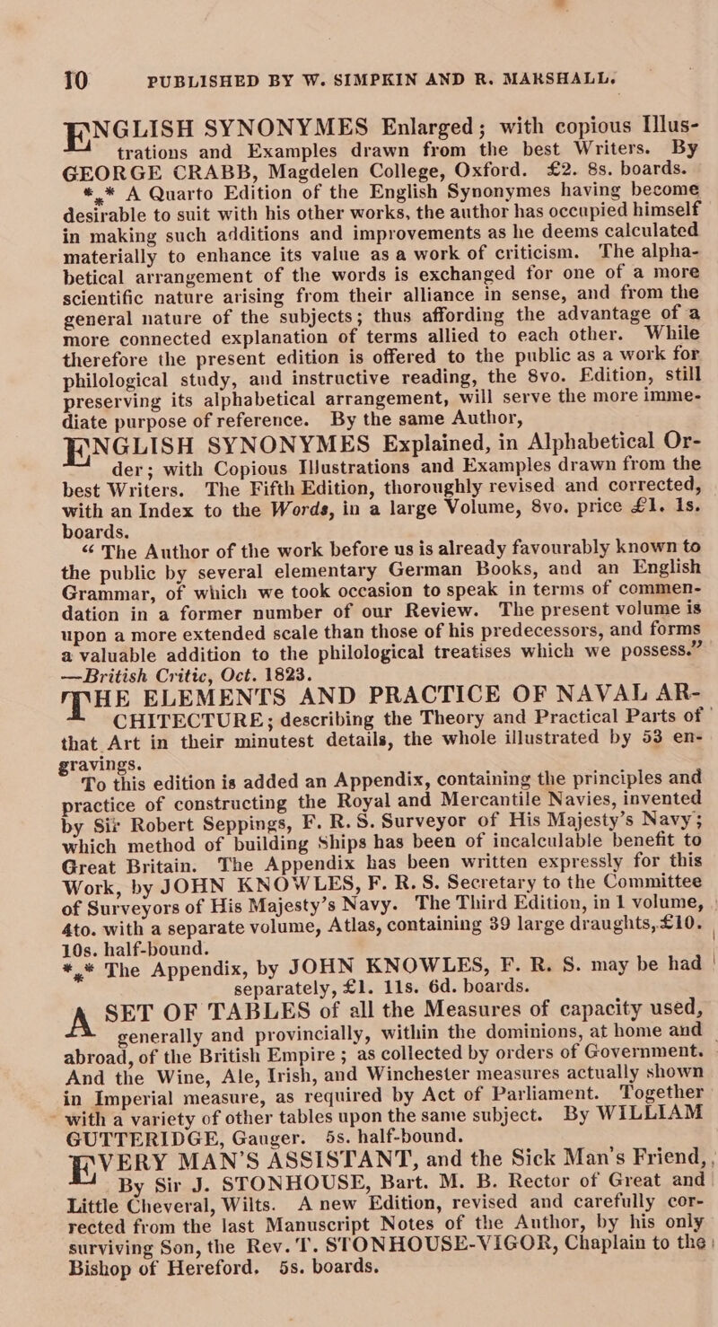 BNGLISH SYNONYMES Enlarged; with copious lus- trations and Examples drawn from the best Writers. By GEORGE CRABB, Magdelen College, Oxford. £2. 8s. boards. *.* A Quarto Edition of the English Synonymes having become desirable to suit with his other works, the author has occupied himself in making such additions and improvements as he deems calculated materially to enhance its value as a work of criticism. The alpha- betical arrangement of the words is exchanged for one of a more scientific nature arising from their alliance in sense, and from the general nature of the subjects; thus affording the advantage of a more connected explanation of terms allied to each other. While therefore the present edition is offered to the public as a work for philological study, and instructive reading, the 8vo. Fdition, still preserving its alphabetical arrangement, will serve the more imme- diate purpose of reference. By the same Author, F\NGLISH SYNONYMES Explained, in Alphabetical Or- der; with Copious Ilustrations and Examples drawn from the best Writers. The Fifth Edition, thoroughly revised and corrected, wh an Index to the Words, in a large Volume, 8vo. price £1. Is. oards. “ The Author of the work before us is already favourably known to the public by several elementary German Books, and an English Grammar, of which we took occasion to speak in terms of commen- dation in a former number of our Review. The present volume is upon a more extended scale than those of his predecessors, and forms a valuable addition to the philological treatises which we possess.” —British Critic, Oct. 1823. MHE ELEMENTS AND PRACTICE OF NAVAL AR- CHITECTURE; describing the Theory and Practical Parts of | that Art in their minutest details, the whole illustrated by 53 en- gravings. To this edition is added an Appendix, containing the principles and practice of constructing the Royal and Mercantile Navies, invented by Sir Robert Seppings, F. R.S. Surveyor of His Majesty’s Navy; which method of building Ships has been of incalculable benefit to Great Britain. The Appendix has been written expressly for this Work, by JOHN KNOWLES, F. R. S. Secretary to the Committee of Surveyors of His Majesty’s Navy. The Third Edition, in 1 volume, | 4to. with a separate volume, Atlas, containing 39 large draughts, £10. 10s. half-bound. | *.“ The Appendix, by JOHN KNOWLES, F. R. 8. may be had separately, £1. 11s. 6d. boards. A SET OF TABLES of all the Measures of capacity used, generally and provincially, within the dominions, at home and — abroad, of the British Empire ; as collected by orders of Government. And the Wine, Ale, Irish, and Winchester measures actually shown in Imperial measure, as required by Act of Parliament. Together - with a variety of other tables upon the same subject. By WILLIAM GUTTERIDGE, Gauger. 5s. half-bound. BR VERY MAN’S ASSISTANT, and the Sick Man’s Friend, , By Sir J. STONHOUSE, Bart. M. B. Rector of Great and Little Cheveral, Wilts. A new Edition, revised and carefully cor- rected from the last Manuscript Notes of the Author, by his only surviving Son, the Rev. ‘Il. STONHOUSE-VIGOR, Chaplain to the | Bishop of Hereford. 5s. boards.