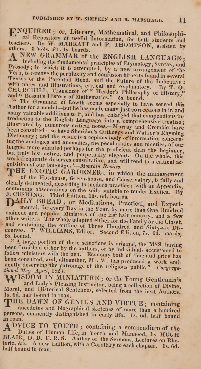 E,NQUIRER ; or, Literary, Mathematical, and Philosophi- cal Repository of useful Information, for both students and teachers. By W. MARRATT and P. THOMPSON, assisted by others. 3 Vols. £1. 1s. boards. A NEW GRAMMAR of the ENGLISH LANGUAGE; including the fundamental principles of Etymology, Syntax, and Prosody ; in which it is attempted, by a new arrangement of the Verb, to remove the perplexity and confusion hitherto found in several Tenses of the Potential Mood, and the Future of the Indicative : with notes and illustrations, critical and explanatory. By T. O. CHURCHILL, Translator of “ Herder’s Philosophy of History,” and “ Bossut’s History of Mathematics.” 5s, bound. “ The Grammar of Lowth seems especially to have served this Author for a model—but he has made many just corrections in it, and many valuable additions to it, and has enlarged that compendious in- troduction to the English Language into a comprehensive treatise ; illustrated by numerous critical notes.—Murray and Crombie have been consulted ; so have Sheridan’s Orthoepy and Walker’s Rhyming Dictionary ; and the result is a copious body of information concern- ing the analogies and anomalies, the peculiarities and niceties, of our tongue, more adapted perhaps for the proficient than the beginner, but truly instructive, and perpetually elegant. On the whole, this work frequently deserves consultation, and will tend to a critical ac- quisition of our language.” — Monthly Review. 'TTHE EXOTIC GARDENER; in which the management of the Hot-house, Green-house, and Conservatory, is fully and clearly delineated, according to modern practice; with an Appendix, containing observations on the soils suitable to tender Exotics. By J. CUSHING. Third Edition, 10s. 6d. boards. AILY BREAD; or Meditations, Practical, and Experi- mental, for every Day in the Year, by more than One Hundred eminent and popular Ministers of the last half century, and a few other writers. The whole adapted either for the Family or the Closet, * and containing the outline of Three Hundred and Sixty-six Dis- courses. T. WILLIAMS, Editor. Second Edition, 7s. 6d. boards, 8s. bound. ““ A large portion of these selections is original, the MSS. having been furnished either by the authors, or by individuals accustomed to follow ministers with the pen. Economy both of time and price has been consulted, and, altogether, Mr. W. has produced a work emi- nently deserving the patronage of the religions public ”—Congrega- tional Mag. April, 1823, | Ww iIspom IN MINIATURE ; or the Young Gentleman’s and Lady’s Pleasing Instructor, being a collection of Divine, Moral, and Historical Sentences, selected from the best Authors, 1s. 6d. half bound in roan. MHE DAWN OF GENIUS AND VIRTUE; containing anecdotes and biographical sketches of more than a hundred persons, eminently distinguished in early life. 1s. 6d. half bound in roan. ADVICE TO YOUTH ; containing a compendium of the Duties of Human Life, in Youth and Manhood, by HUGH BLAIR, D. D. F.R.S. Author of the Sermons, Lectures on Rhe- toric, &amp;c. A new Edition, with a Corollary to each chapter. 1s. 6d. half bound in roan,