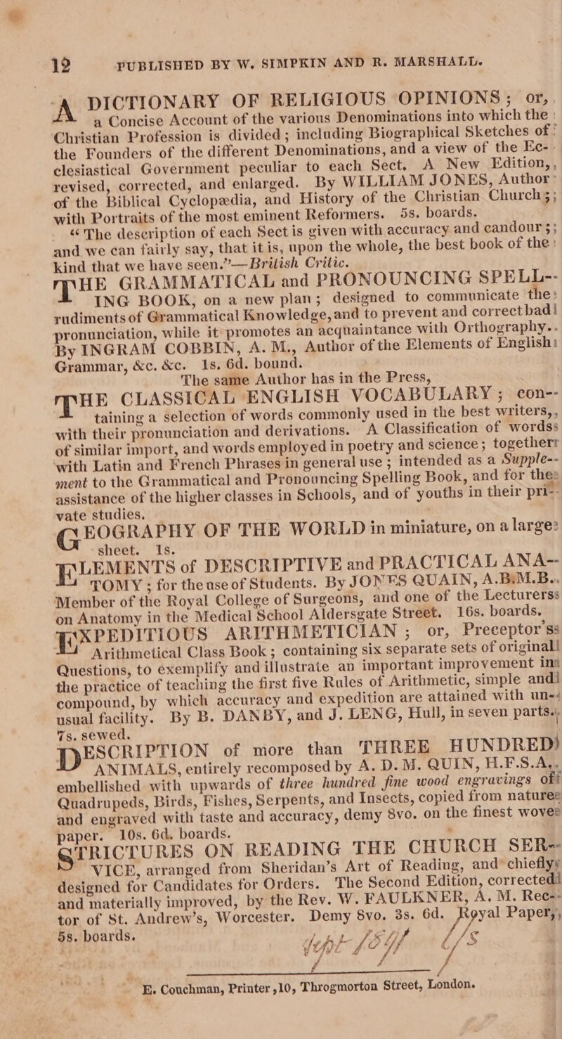 -A DICTIONARY OF RELIGIOUS OPINIONS ; or,. a Concise Account of the various Denominations into which the : Christian Profession is divided ; including Biographical Sketches of : the Founders of the different Denominations, and a view of the Ec-. clesiastical Government peculiar to each Sect. A New Edition, , revised, corrected, and enlarged. By WILLIAM JONES, Author: of the Biblical Cyclopedia, and History of the Christian. Church 5 ; with Portraits of the most eminent Reformers. 5s. boards. «“ The description of each Sect is given with accuracy and candour $; and we can fairly say, that it is, upon the whole, the best book of the: kind that we have seen.”—Brilish Critic. Mmpue GRAMMATICAL and PRONOUNCING SPELL-- ING BOOK, on a new plan; designed to communicate the: rudiments of Grammatical Knowledge, and to prevent and correctbadl pronunciation, while it promotes an acquaintance with Orthography... By INGRAM COBBIN, A. M., Author of the Elements of English: Grammar, &c. &c. 1s. 6d. bound. The same Author has in the Press, ; MHE CLASSICAL ENGLISH VOCABULARY ; con-- taining a selection of words commonly used in the best writers,, with their pronunciation and derivations. A Classification of wordss of similar import, and words employed in poetry and science; togetherr with Latin and French Phrases in general use ; intended as a Supple-- onent to the Grammatical and Pronouncing Spelling Book, and for thes assistance of the higher classes in Schools, and of youths in their pri-- vate studies, GEOGRAPHY OF THE WORLD in miniature, on a large? sheet. Is. FLLEMENT'S of DESCRIPTIVE and PRACTICAL ANA- — TOMY ; for theuse of Students. By JONES QUAIN, A.BiM.B.. Member of the Royal College of Surgeons, and one of the Lecturerss on Anatomy in the Medical School Aldersgate Street. 16s. boards. FEXPEDITIOUS ARITHMETICIAN ; or, Preceptor’ss Arithmetical Class Book ; containing six separate sets of original! Questions, to exemplify and illustrate an important improvement int the practice of teaching the first five Rules of Arithmetic, simple andi compound, by which accuracy and expedition are attained with un- usual facility. By B. DANBY, and J. LENG, Hull, in seven parts.) 7s. sewed. PDESCRIPTION of more than THREE HUNDRED) ANIMALS, entirely recomposed by A. D. M. QUIN, H.F.S.A,. embellished with upwards of three hundred fine wood engravings off Quadrupeds, Birds, Fishes, Serpents, and Insects, copied from natures and engraved with taste and accuracy, demy 8vo. on the finest wovee paper. 10s. 6d. boards. . GPRICTURES ON READING THE CHURCH SER- VICE, arranged from Sheridan’s Art of Reading, and* chieflyy designed for Candidates for Orders. The Second Edition, corrected and materially improved, by the Rev. W. FAULKNER, A. M. Rec=-- tor of St. Andrew’s, Worcester. Demy 8vo. 3s. 6d. PPR Paper,, l/s . i os. boards. f y Pe fF | dept (EU, Faas an i th a ihe BP tame ail he lta E. Couchman, Printer ,10, Throgmorton Street, London.