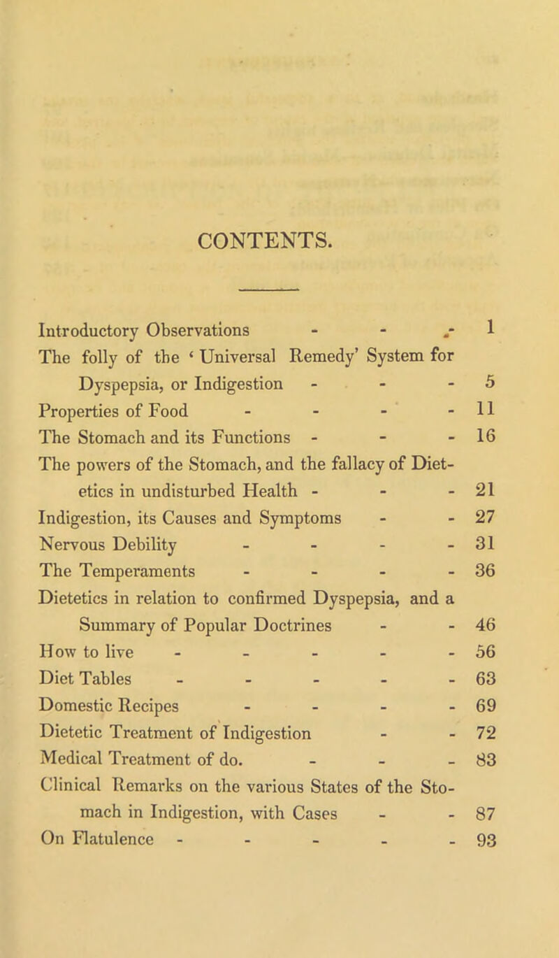 CONTENTS. Introductory Observations - - .-1 The folly of the ' Universal Remedy' System for Dyspepsia, or Indigestion - - - 5 Properties of Food - - - - 11 The Stomach and its Functions - - - 16 The powers of the Stomach, and the fallacy of Diet- etics in undisturbed Health - - - 21 Indigestion, its Causes and Symptoms - - 27 Nervous Debility - - - - 31 The Temperaments - - - - 36 Dietetics in relation to confirmed Dyspepsia, and a Summary of Popular Doctrines - - 46 How to live - - - - - 56 Diet Tables - - - - - 63 Domestic Recipes - - - - 69 Dietetic Treatment of Indigestion - - 72 Medical Treatment of do. _ _ _ 83 Clinical Remarks on the various States of the Sto- mach in Indigestion, vrith Cases - - 87 On Flatulence - - - - - 93