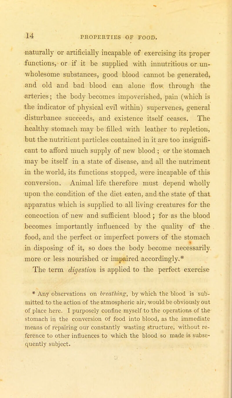 •naturally or artificially incapable of exercising its proper functions, or if it be supplied with innutritious or un- wholesome substances, good blood cannot be generated, and old and bad blood can alone flow through the arteries; the body becomes impoverished, pain (which is the indicator of physical evil within) supervenes, general disturbance succeeds, and existence itself ceases. The healthy stomach may be filled with leather to repletion, but the nutritient particles contained in it are too insignifi- cant to afford much supply of new blood ; or the stomach may be itself in a state of disease, and all the nutriment in the world, its functions stopped, were incapable of this conversion. Animal life therefore must depend wholly upon the condition of the diet eaten, and the state of that apparatus which is supplied to all living creatures for the concoction of new and sufficient blood ; for as the blood becomes importantly influenced by the quality of the food, and the perfect or imperfect powers of the stomach in disposing of it, so does the body become necessarily more or less nourished or impaired accordingly.* The term digestion is applied to the perfect exercise * Any observations on breathing, by which the blood is sub- mitted to the action of the atmospheric air, would be obviously out of place here. I purposely confine myself to the operations of the stomach in the conversion of food into blood, as the immediate means of repairing our constantly wasting structure, without re- ference to other influences to which the blood so made is subse- quently subject.