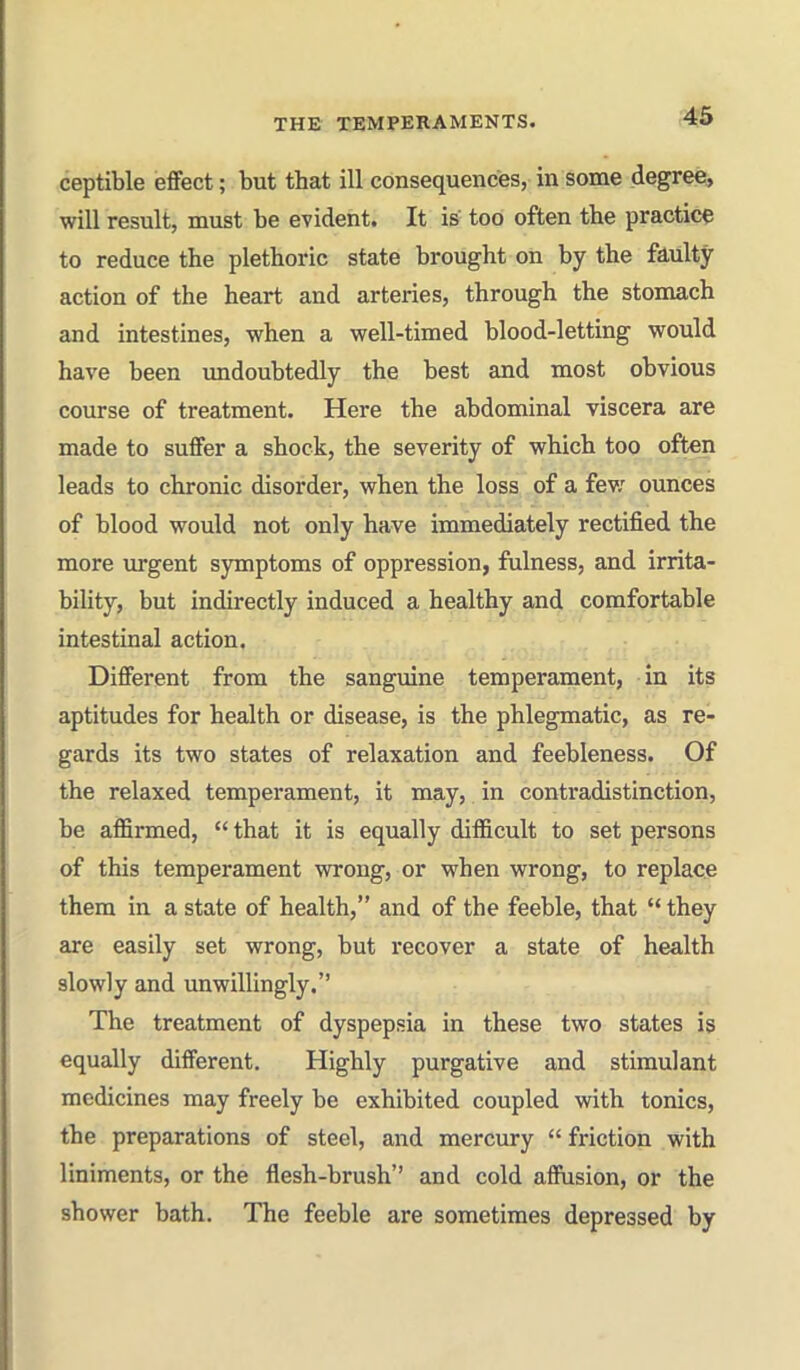 ceptible effect; but that ill consequences, in some degree, will result, must be evident. It is too often the practice to reduce the plethoric state brought on by the faulty action of the heart and arteries, through the stomach and intestines, when a well-timed blood-letting would have been undoubtedly the best and most obvious course of treatment. Here the abdominal viscera are made to suffer a shock, the severity of which too often leads to chronic disorder, when the loss of a fev; ounces of blood would not only have immediately rectified the more urgent symptoms of oppression, fulness, and irrita- bility, but indirectly induced a healthy and comfortable intestinal action. Different from the sanguine temperament, in its aptitudes for health or disease, is the phlegmatic, as re- gards its two states of relaxation and feebleness. Of the relaxed temperament, it may, in contradistinction, be affirmed,  that it is equally difficult to set persons of this temperament wrong, or when wrong, to replace them in a state of health, and of the feeble, that '* they are easily set wrong, but recover a state of health slowly and unwillingly. The treatment of dyspepsia in these two states is equally different. Highly purgative and stimulant medicines may freely be exhibited coupled with tonics, the preparations of steel, and mercury  friction with liniments, or the flesh-brush and cold affusion, or the shower bath. The feeble are sometimes depressed by