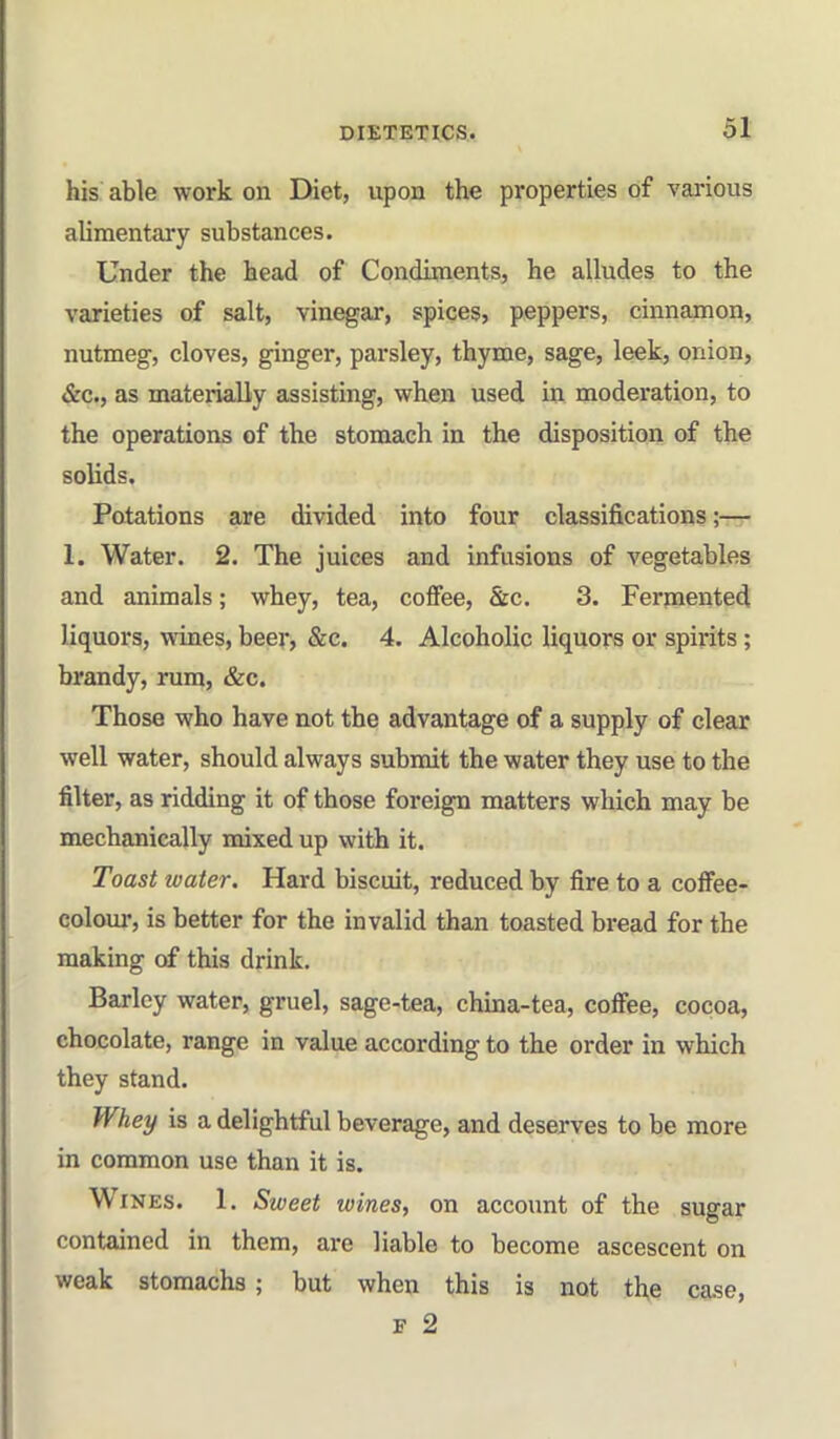 DIEXBXICS. his able work on Diet, upon the properties of vai-ious alimentai'y substances. Under the head of Condiments, he alludes to the varieties of salt, vinegar, spices, peppers, cinnamon, nutmeg, cloves, ginger, parsley, thyme, sage, leek, onion, &c., as materially assisting, when used in moderation, to the operations of the stomach in the disposition of the solids. Potations are divided into four classifications;— 1. Water. 2. The juices and infusions of vegetables and animals; whey, tea, coffee, &c. 3. Fermented liquors, wines, beer, &c. 4, Alcoholic liquors or spirits; brandy, rum, &c. Those who have not the advantage of a supply of clear well water, should always submit the water they use to the filter, as ridding it of those foreign matters which may be mechanically mixed up with it. Toast water. Hard biscuit, reduced by fire to a cofFee- colour, is better for the invalid than toasted bread for the making of this drink. Barley water, gruel, sage-tea, china-tea, coffee, cocoa, chocolate, range in value according to the order in which they stand. Whey is a delightful beverage, and deserves to be more in common use than it is. Wines. 1. Sweet wines, on account of the sugar contained in them, are liable to become ascescent on weak stomachs; but when this is not th,e C8.se, F 2