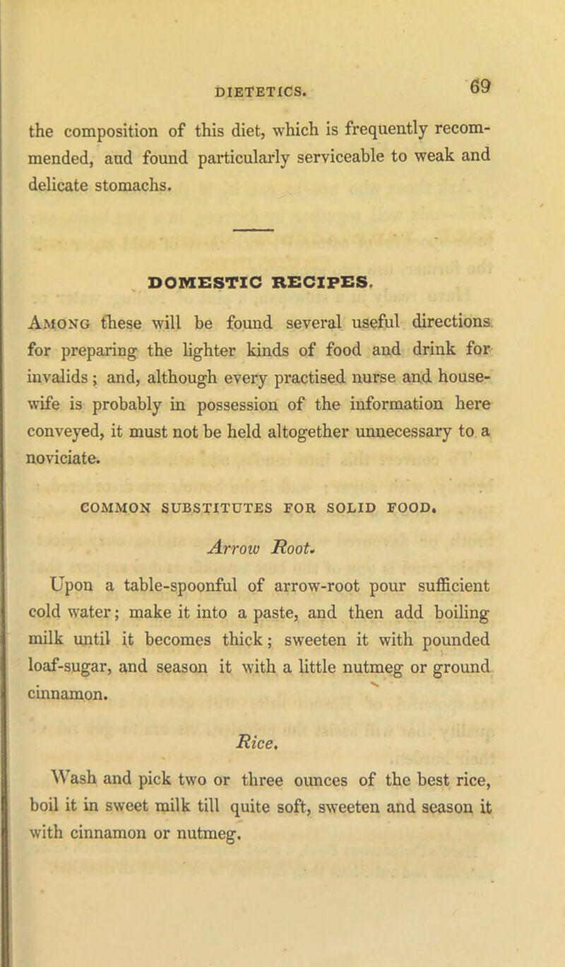 the composition of this diet, which is frequently recom- mended, and found particularly serviceable to weak and delicate stomachs. DOMESTIC RECIPES. Among tTiese will be found several useful directions, for preparing the lighter kinds of food and drink for invalids ; and, although every practised nurse and house- wife is probably in possession of the information here conveyed, it must not be held altogether unnecessary to a noviciate. COMMON SUBSTITUTES FOR SOLID FOOD. Arroiv Root. Upon a table-spoonful of arrow-root pour sufficient cold water; make it into a paste, and then add boiling milk until it becomes thick; sweeten it with pounded loaf-sugar, and season it with a little nutmeg or ground- cinnamon. Rice, Wash and pick two or three ounces of the best rice, boil it in sweet milk till quite soft, sweeten and season it with cinnamon or nutmeg.