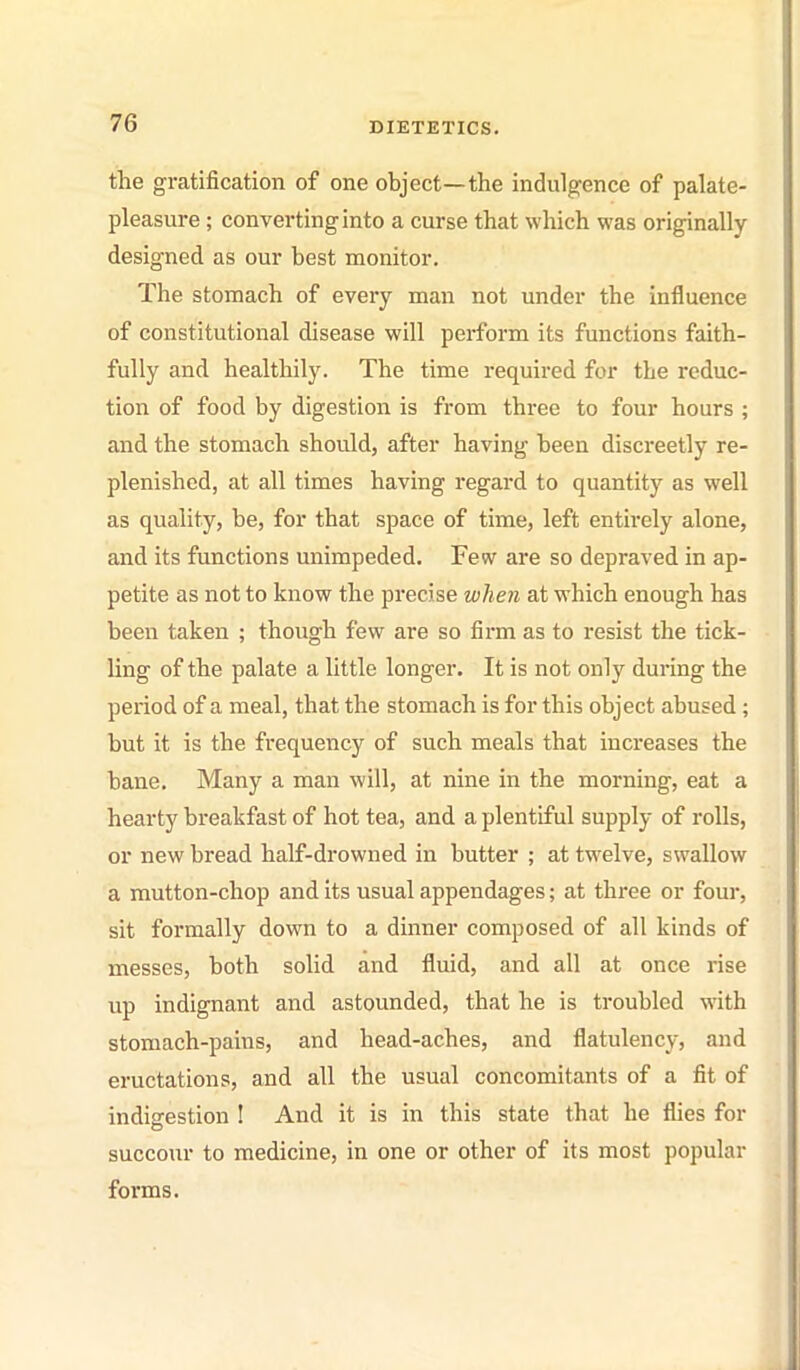 the gratification of one object—the indulgence of palate- pleasure ; converting into a curse that which was originally designed as our best monitor. The stomach of every man not under the influence of constitutional disease will perform its functions faith- fully and healthily. The time required for the reduc- tion of food by digestion is from three to four hours ; and the stomach should, after having been discreetly re- plenished, at all times having regard to quantity as well as quality, be, for that space of time, left entirely alone, and its functions unimpeded. Few are so depraved in ap- petite as not to know the precise when at which enough has been taken ; though few are so firm as to resist the tick- ling of the palate a little longer. It is not only during the period of a meal, that the stomach is for this object abused; but it is the frequency of such meals that increases the bane. Many a man will, at nine in the morning, eat a hearty breakfast of hot tea, and a plentiful supply of rolls, or new bread half-drowned in butter ; at twelve, swallow a mutton-chop and its usual appendages; at three or four, sit formally down to a dinner composed of all kinds of messes, both solid and fluid, and all at once rise up indignant and astounded, that he is troubled with stomach-pains, and head-aches, and flatulency, and eructations, and all the usual concomitants of a fit of indigestion ! And it is in this state that he flies for succour to medicine, in one or other of its most popular forms.