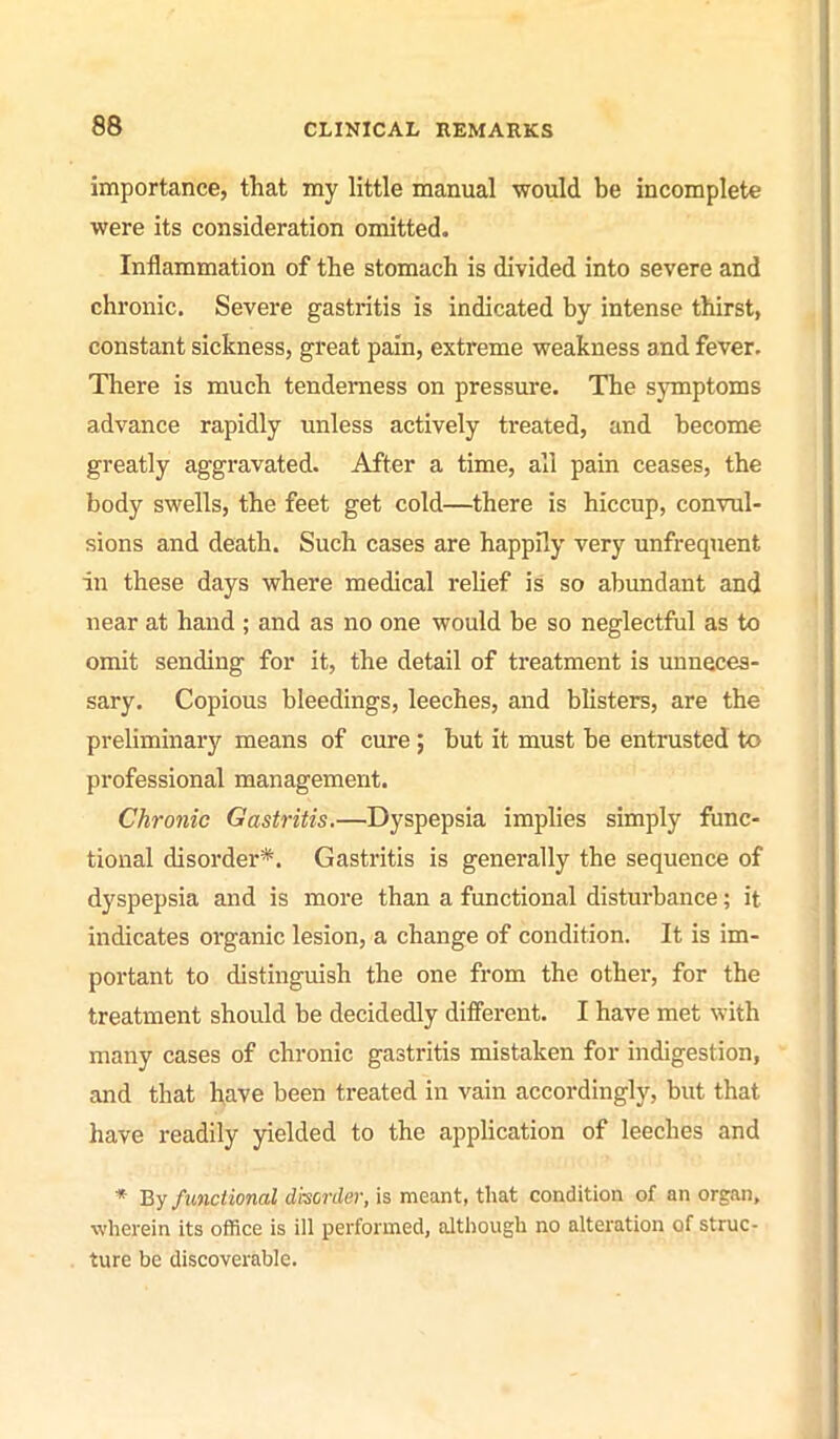 importance, that my little manual would be incomplete were its consideration omitted. Inflammation of the stomach is divided into severe and chronic. Severe gastritis is indicated by intense thirst, constant sickness, great pain, extreme weakness and fever. There is much tenderness on pressure. The symptoms advance rapidly unless actively treated, and become greatly aggravated. After a time, all pain ceases, the body swells, the feet get cold—there is hiccup, convul- sions and death. Such cases are happily very unfrequent in these days where medical relief is so abundant and near at hand ; and as no one would be so neglectful as to omit sending for it, the detail of treatment is unneces- sary. Copious bleedings, leeches, and blisters, are the preliminary means of cure ; but it must be entrusted to professional management. Chronic Gastritis.—Dyspepsia implies simply func- tional disorder*. Gastritis is generally the sequence of dyspepsia and is more than a functional disturbance; it indicates organic lesion, a change of condition. It is im- portant to distinguish the one from the othei*, for the treatment should be decidedly different, I have met with many cases of chronic gastritis mistaken for indigestion, and that bave been treated in vain accordingly, but that have readily yielded to the application of leeches and * By functional disorder, is meant, that condition of an organ, wherein its office is ill performed, although no alteration of struc- ture be discoverable.