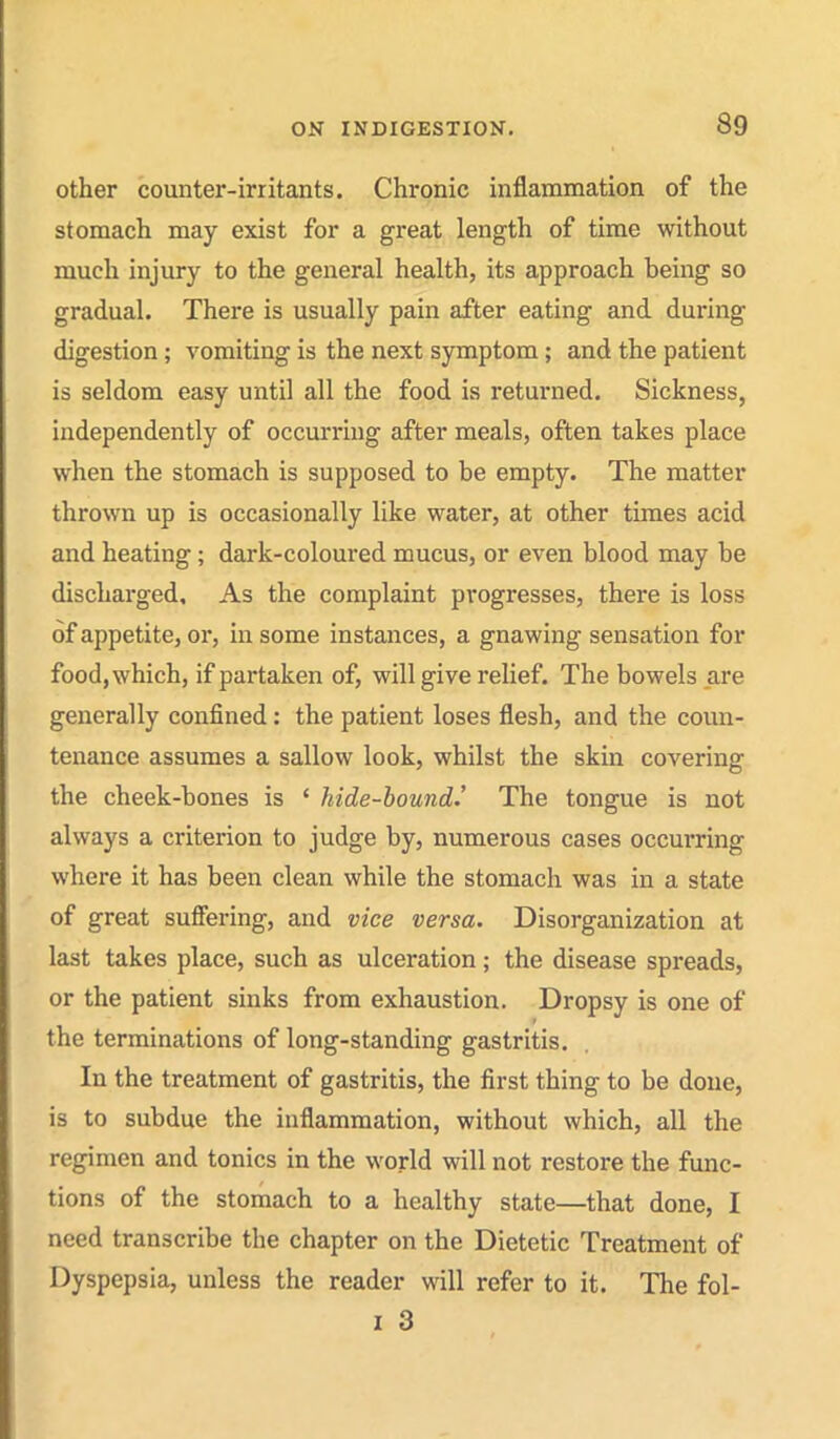 other counter-irritants. Chronic inflammation of the stomach may exist for a great length of time without much injury to the general health, its approach being so gradual. There is usually pain after eating and during digestion; vomiting is the next symptom; and the patient is seldom easy untU all the food is returned. Sickness, independently of occurring after meals, often takes place when the stomach is supposed to be empty. The matter thrown up is occasionally like water, at other times acid and heating; dark-coloured mucus, or even blood may be discharged. As the complaint progresses, there is loss of appetite, or, in some instances, a gnawing sensation for food, which, if partaken of, will give relief. The bowels _are generally confined: the patient loses flesh, and the coun- tenance assumes a sallow look, whilst the skin covering the cheek-bones is ' hide-hound.' The tongue is not always a criterion to judge by, numerous cases occurring where it has been clean while the stomach was in a state of great suffering, and vice versa. Disorganization at last takes place, such as ulceration; the disease spreads, or the patient sinks from exhaustion. Dropsy is one of the terminations of long-standing gastritis. In the treatment of gastritis, the first thing to be done, is to subdue the inflammation, without which, all the regimen and tonics in the world will not restore the func- tions of the stomach to a healthy state—that done, I need transcribe the chapter on the Dietetic Treatment of Dyspepsia, unless the reader will refer to it. The fol-