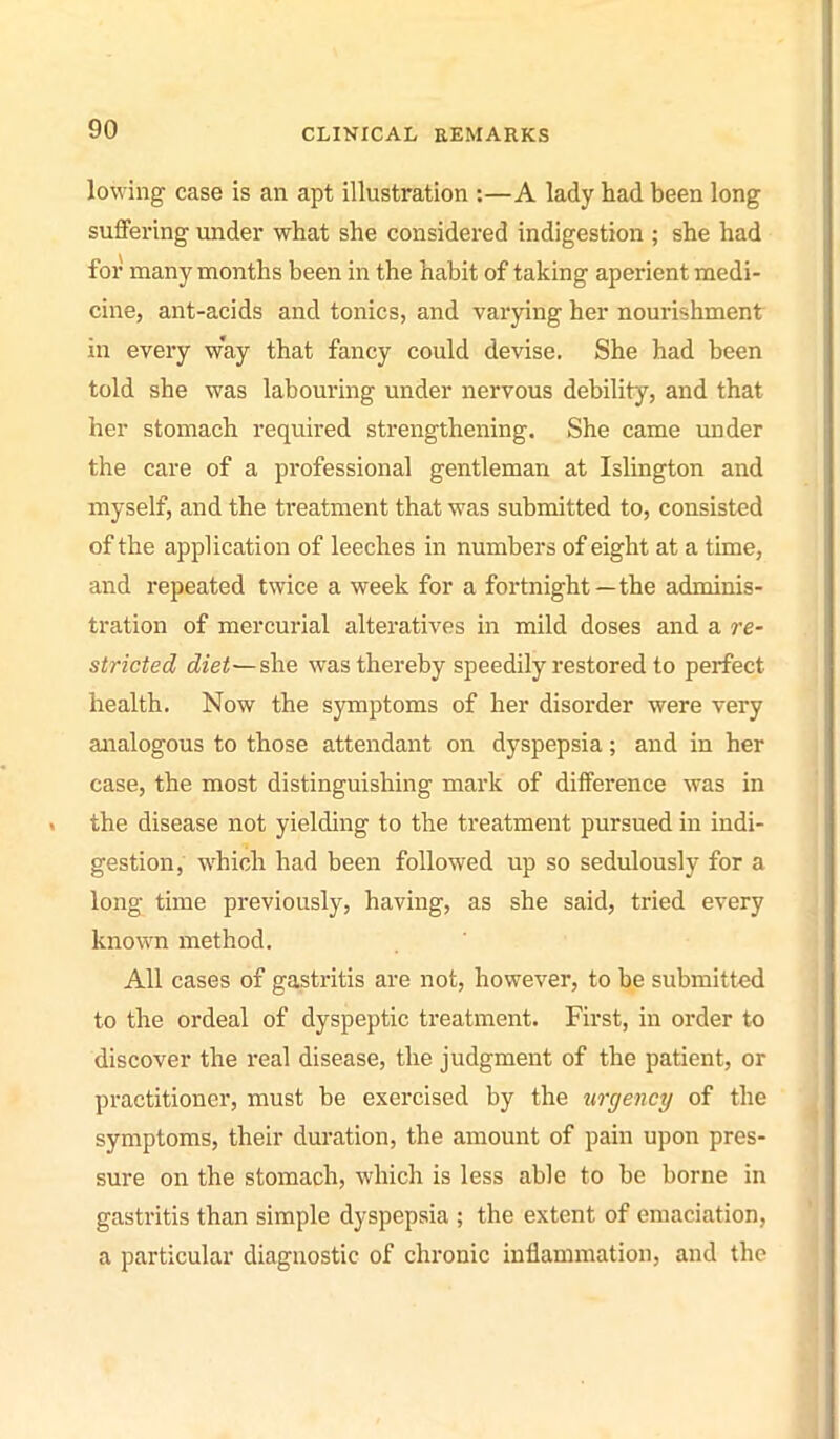 lowing case is an apt illustration :—A lady had been long suffering under what she considered indigestion ; she had for many months been in the habit of taking aperient medi- cine, ant-acids and tonics, and varying her nourishment in every way that fancy could devise. She had been told she was labouring under nervous debility, and that her stomach required strengthening. She came imder the care of a professional gentleman at Islington and myself, and the treatment that was submitted to, consisted of the application of leeches in numbers of eight at a time, and repeated twice a week for a fortnight — the adminis- tration of mercurial alteratives in mild doses and a re- stricted diet—she was thereby speedily restored to perfect health. Now the symptoms of her disorder were very analogous to those attendant on dyspepsia; and in her case, the most distinguishing mark of difference was in the disease not yielding to the treatment pursued in indi- gestion, which had been followed up so sedulously for a long time previously, having, as she said, tried every known method. All cases of gastritis are not, however, to be submitted to the ordeal of dyspeptic treatment. First, in order to discover the real disease, the judgment of the patient, or practitioner, must be exercised by the urgency of the symptoms, their duration, the amount of pain upon pres- sure on the stomach, which is less able to be borne in gastritis than simple dyspepsia ; the extent of emaciation, a particular diagnostic of chronic inflammation, and the