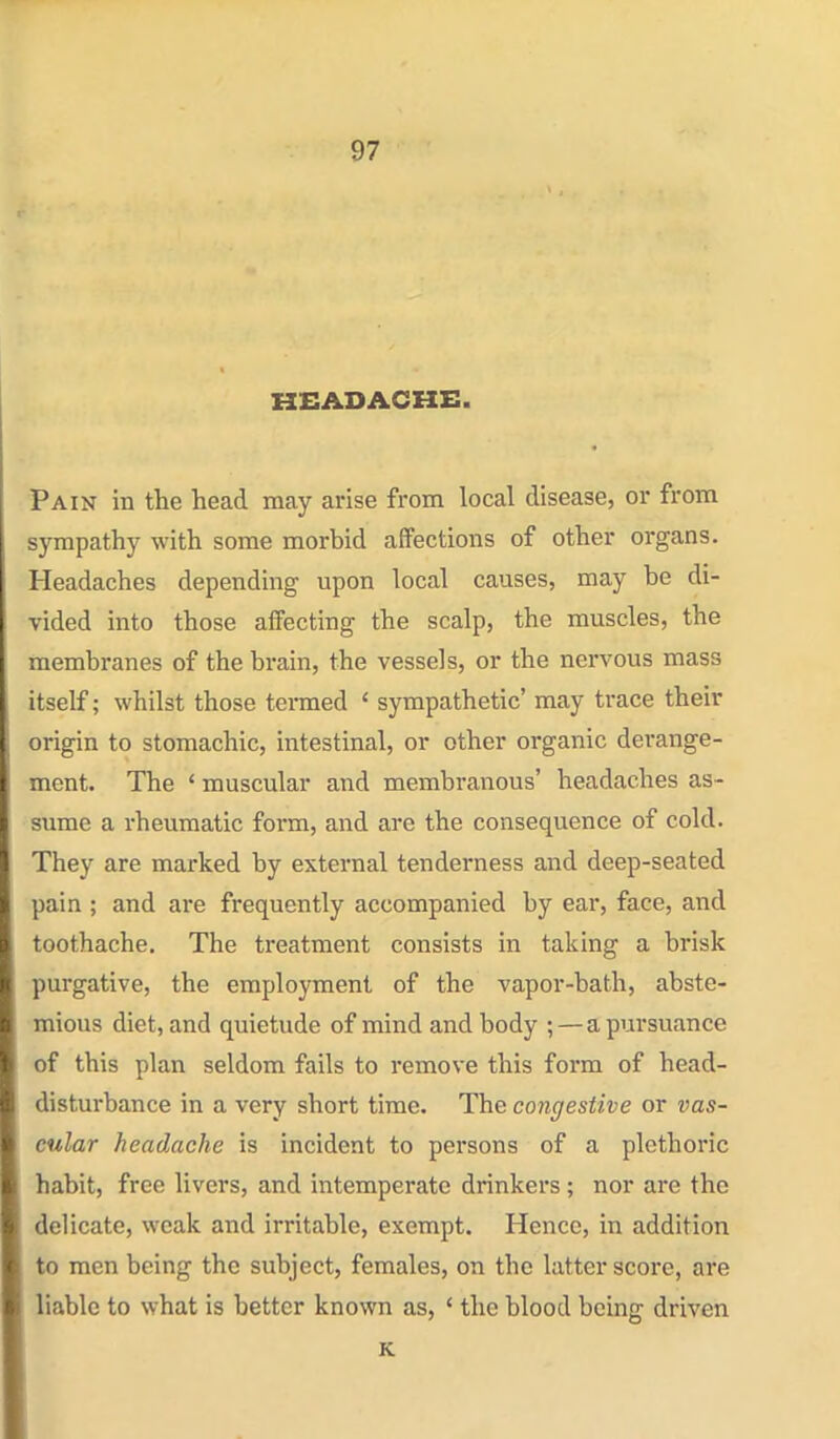 KCADACHE. Pain in the head may arise from local disease, or from sympathy with some morbid affections of other organs. Headaches depending upon local causes, may be di- vided into those affecting the scalp, the muscles, the membranes of the brain, the vessels, or the nervous mass itself; whilst those tenned ' sympathetic' may trace their origin to stomachic, intestinal, or other organic derange- ment. The ' muscular and membranous' headaches as- sume a rheumatic form, and are the consequence of cold. They are marked by external tenderness and deep-seated pain ; and are frequently accompanied by ear, face, and toothache. The treatment consists in taking a brisk purgative, the employment of the vapor-bath, abste- mious diet, and quietude of mind and body ;—a pursuance of this plan seldom fails to remove this form of head- disturbance in a very short time. The congestive or vas- cular headache is incident to persons of a plethoric habit, free livers, and intemperate drinkers; nor are the delicate, weak and irritable, exempt. Hence, in addition to men being the subject, females, on the latter score, are liable to what is better known as, ' the blood being driven K