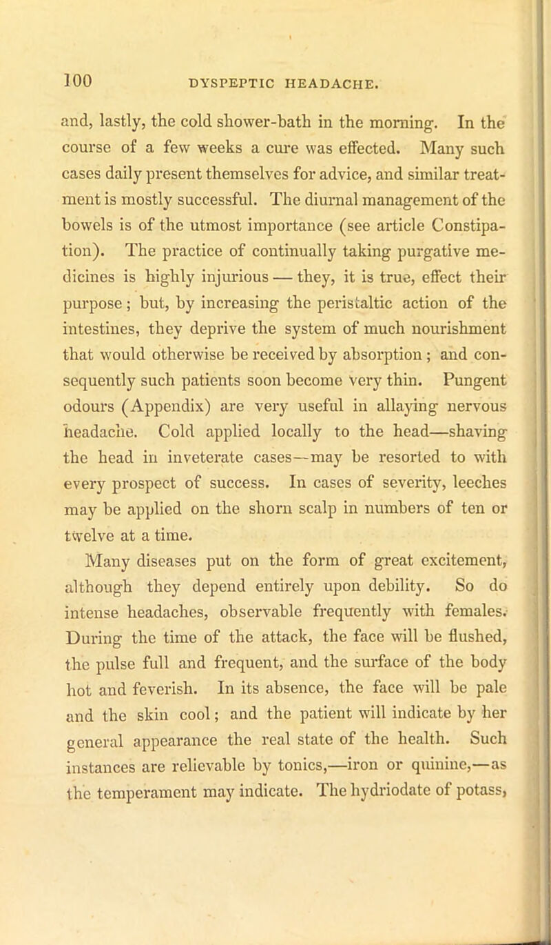 and, lastly, the cold shower-bath in the morning. In the course of a few weeks a cui'e was effected. Many such cases daily present themselves for advice, and similar treat- ment is mostly successful. The diurnal management of the bowels is of the utmost importance (see article Constipa- tion). The practice of continually taking purgative me- dicines is highly injurious — they, it is true, effect their purpose; but, by increasing the peristaltic action of the intestines, they deprive the system of much nourishment that would otherwise be received by absorption ; and con- sequently such patients soon become Very thin. Pungent odours (Appendix) are very useful in allaying nervous headache. Cold applied locally to the head—shaving the head in inveterate cases—may be resorted to with every prospect of success. In cases of severity, leeches may be applied on the shorn scalp in numbers of ten or tcvelve at a time. Many diseases put on the form of great excitement, although they depend entirely upon debility. So do intense headaches, observable frequently with females. During the time of the attack, the face will be flushed, the pulse full and frequent, and the surface of the body hot and feverish. In its absence, the face will be pale and the skin cool; and the patient will indicate by her general appearance the real state of the health. Such instances are relievable by tonics,—iron or quinine,—as the temperament may indicate. The hydriodate of potass,