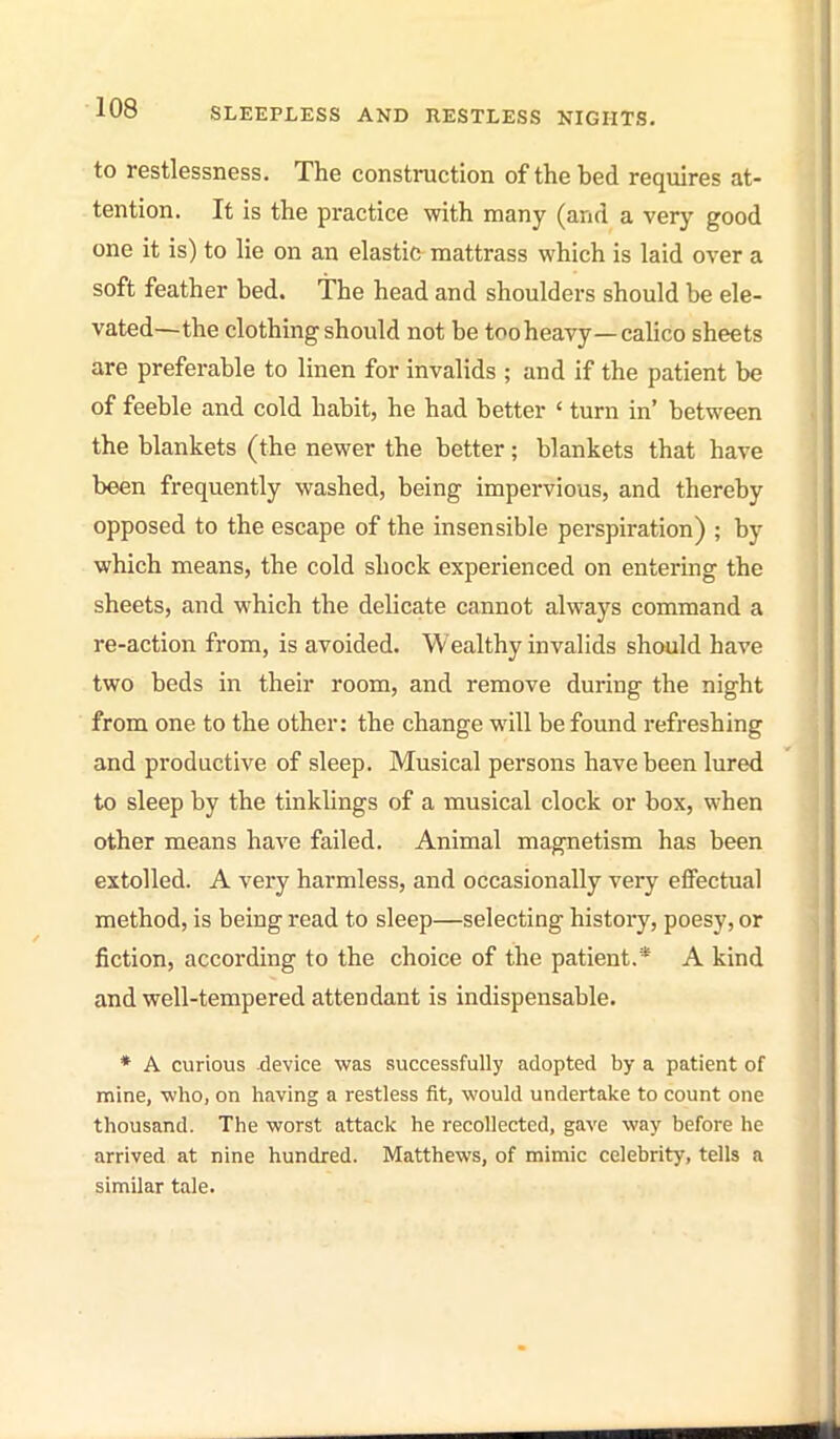 to restlessness. The construction of the bed requires at- tention. It is the practice with many (and a very good one it is) to lie on an elastic mattrass which is laid over a soft feather bed. The head and shoulders should be ele- vated—the clothing should not be too heavy—calico sheets are preferable to linen for invalids ; and if the patient be of feeble and cold habit, he had better ' turn in' between the blankets (the newer the better; blankets that have been frequently washed, being impervious, and thereby opposed to the escape of the insensible perspiration) ; by which means, the cold shock experienced on entering the sheets, and M'hich the delicate cannot always command a re-action from, is avoided. Wealthy invalids should have two beds in their room, and remove during the night from one to the other: the change will be found refreshing and productive of sleep. Musical persons have been lured to sleep by the tinklings of a musical clock or box, when other means have failed. Animal magnetism has been extolled. A very harmless, and occasionally very effectual method, is being read to sleep—selecting history, poesy, or fiction, according to the choice of the patient.* A kind and well-tempered attendant is indispensable. * A curious -device was successfully adopted by a patient of mine, who, on having a restless fit, would undertake to count one thousand. The worst attack he recollected, gave way before he arrived at nine hundred. Matthews, of mimic celebrity, tells a similar tale.