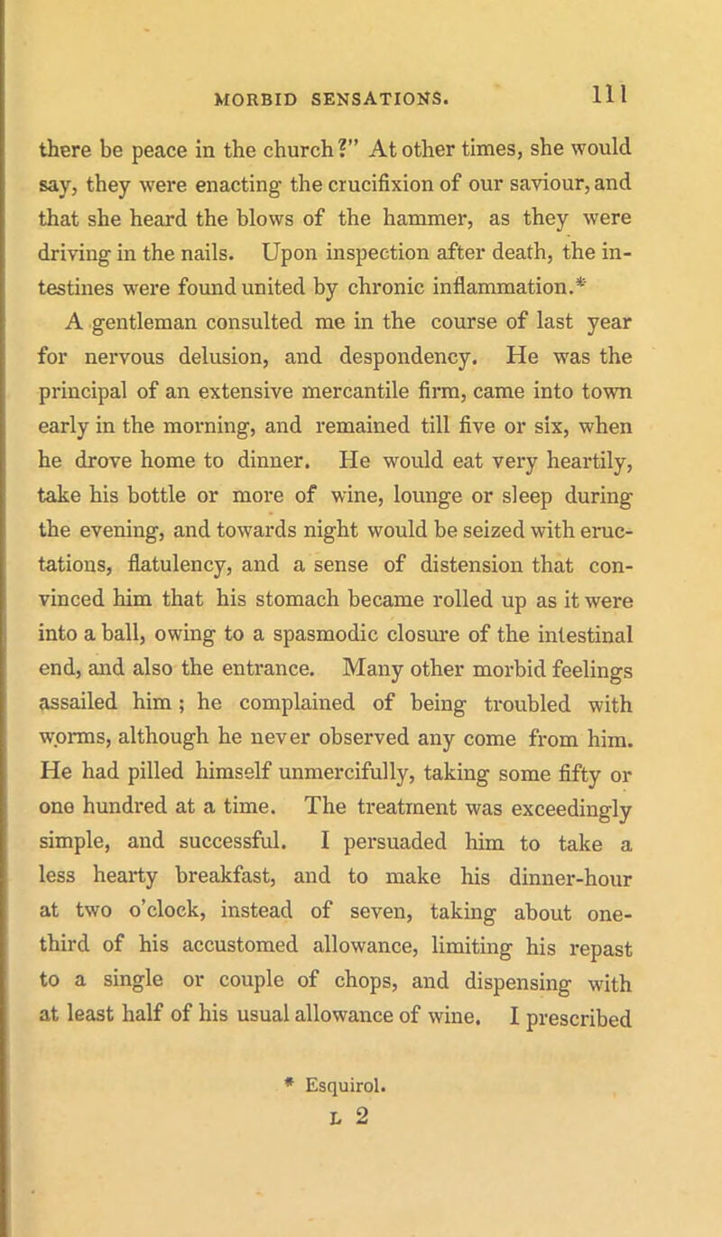 there be peace in the church? At other times, she would say, they were enacting the crucifixion of our saviour, and that she heard the blows of the hammer, as they were driving in the nails. Upon inspection after death, the in- testines were found united by chronic inflammation.* A gentleman consulted me in the course of last year for nervous delusion, and despondency. He was the principal of an extensive mercantile firm, came into town early in the morning, and remained till five or six, when he drove home to dinner. He would eat very heartily, take his bottle or more of wine, lounge or sleep during the evening, and towards night would be seized with eruc- tations, flatulency, and a sense of distension that con- vinced him that his stomach became rolled up as it were into a ball, owing to a spasmodic closure of the intestinal end, and also the entrance. Many other morbid feelings assailed him; he complained of being troubled with wprais, although he never observed any come from him. He had pilled himself unmercifully, taking some fifty or one hundred at a time. The treatment was exceedingly simple, and successful. I persuaded him to take a less hearty breakfast, and to make his dinner-hour at two o'clock, instead of seven, taking about one- third of his accustomed allowance, limiting his repast to a single or couple of chops, and dispensing with at least half of his usual allowance of wine. I prescribed * Esquirol. L 2