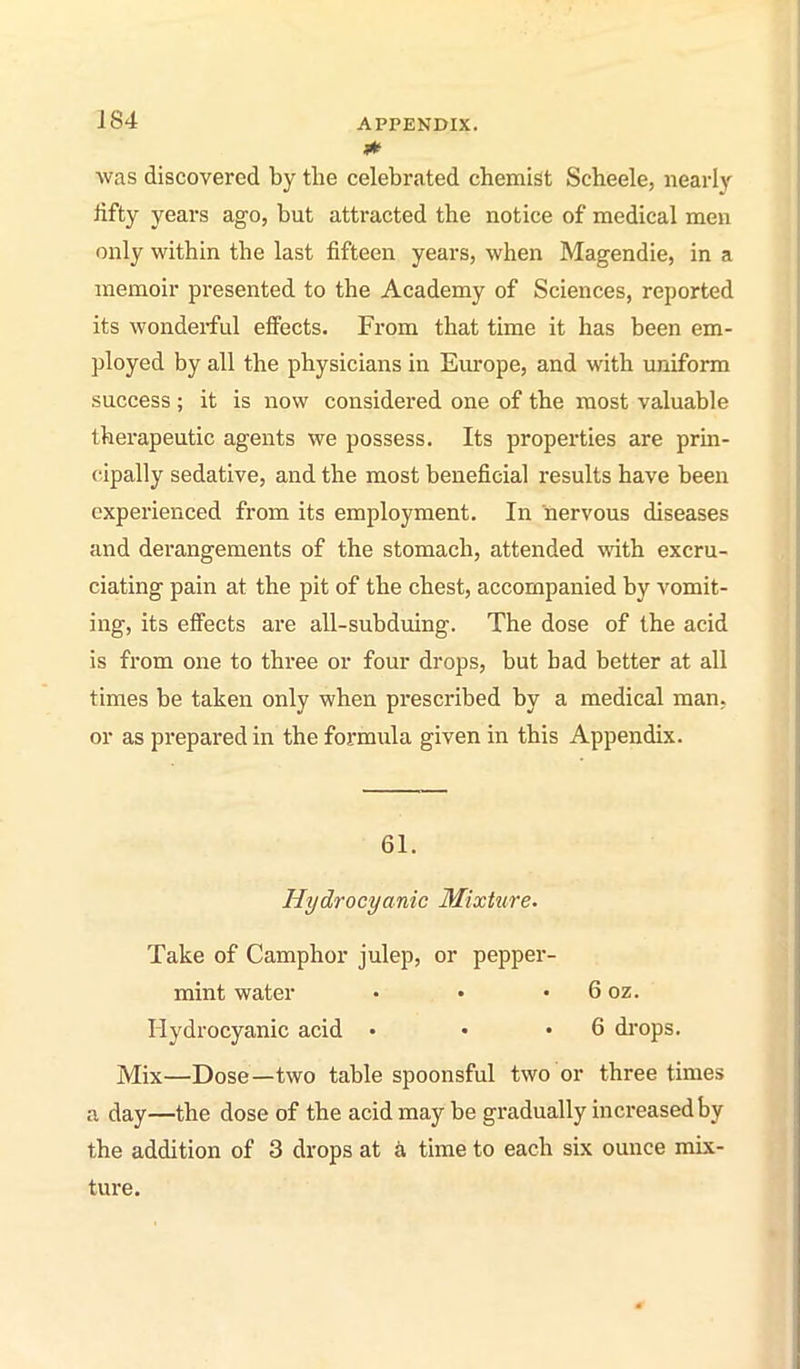 was discovered by the celebrated chemist Scheele, nearly tifty years ago, but attracted the notice of medical men only within the last fifteen years, when Magendie, in a memoir presented to the Academy of Sciences, reported its wonderful effects. From that time it has been em- ployed by all the physicians in Europe, and with uniform success ; it is now considered one of the most valuable therapeutic agents we possess. Its properties are prin- cipally sedative, and the most beneficial results have been experienced from its employment. In 'nervous diseases and derangements of the stomach, attended with excru- ciating pain at the pit of the chest, accompanied by vomit- ing, its effects are all-subduing. The dose of the acid is from one to three or four drops, but had better at all times be taken only when prescribed by a medical man, or as prepared in the formula given in this Appendix. 61. Hydrocyanic Mixture. Take of Camphor julep, or pepper- mint water • • • 6 oz. Hydrocyanic acid • • .6 drops. Mix—Dose—two table spoonsful two or three times a day—the dose of the acid may be gradually increased by the addition of 3 drops at time to each six ounce mix- ture.