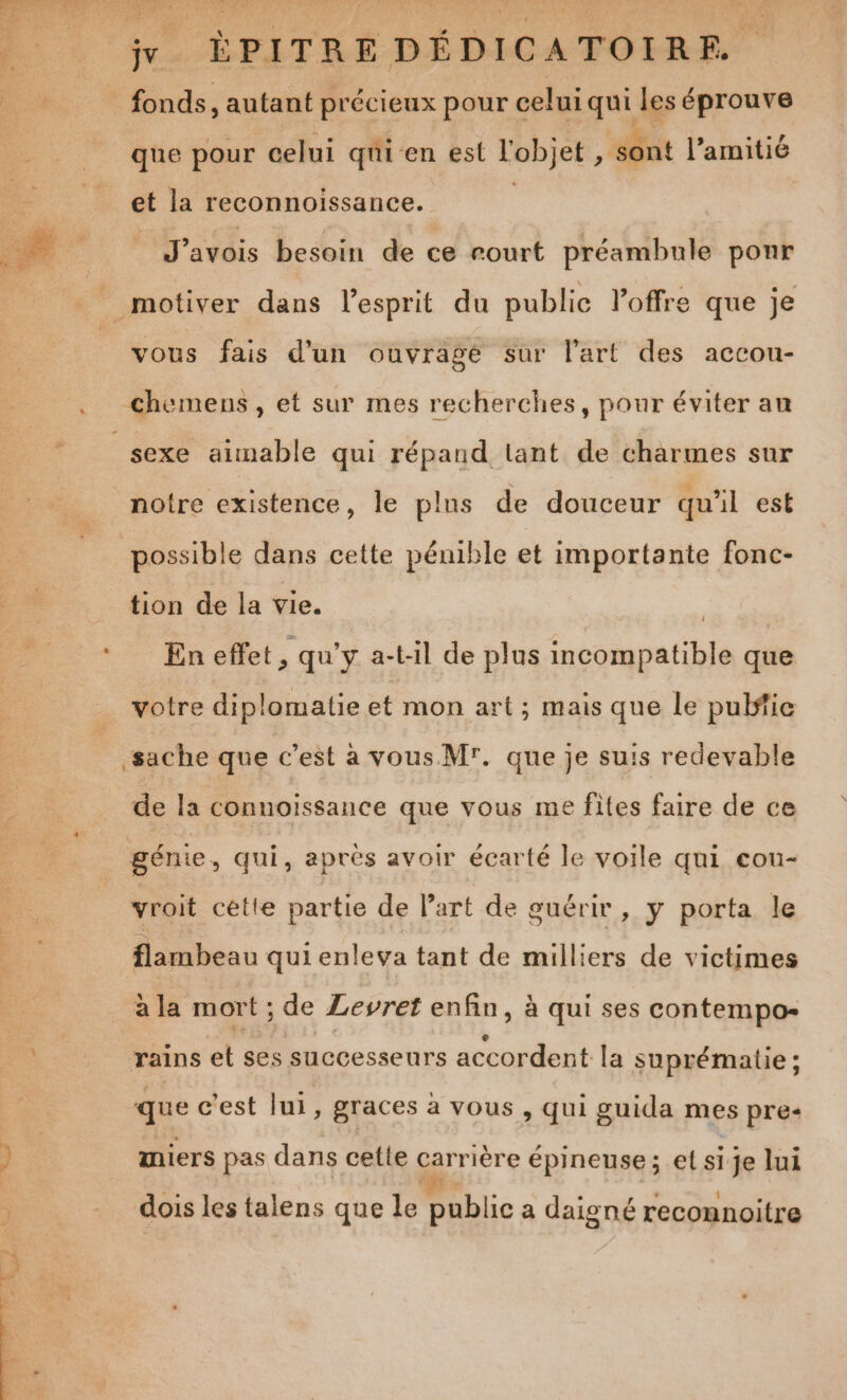 D L ‘fr. ÉPITRÉ DÉDICATOIRE. à fonds, autant précieux pour celui qui les éprouve que pour celui qui en est l'objet , sont l'amitié et la reconnoissance. | fe be J'avois besoin de ce rourt préambule ponr motiver dans l'esprit du publie loffre que je vous fais d'un ouvragé sur l’art des accou- chemens , et sur mes recherches, pour éviter au sexe aimable qui répand lant de charmes sur notre existence, le plus de douceur qu'il est possible dans cette pénible et importante fonc- tion de la vie. | * En effet, qu'y a-t-il de plus incompatible que votre diplomatie et mon art; mais que le pulfie sache que c’est à vous M. que je suis redevable de la connoiïssance que vous me fites faire de ce génie, qui, après avoir écarté le voile qui eou- vroit cette partie de l’art de guérir, y porta le flambeau qui enleva tant de milliers de victimes à la mort ; de Levret enfin, à qui ses contempo- rains et ses successeurs accordent la suprématie ; que c’est lui, graces à vous , qui guida mes pre: % miers pas dans cetie carrière épineuse; et si je lui 0 ee ; ; : 1 dois les talens que le public a daigné reconnoitre