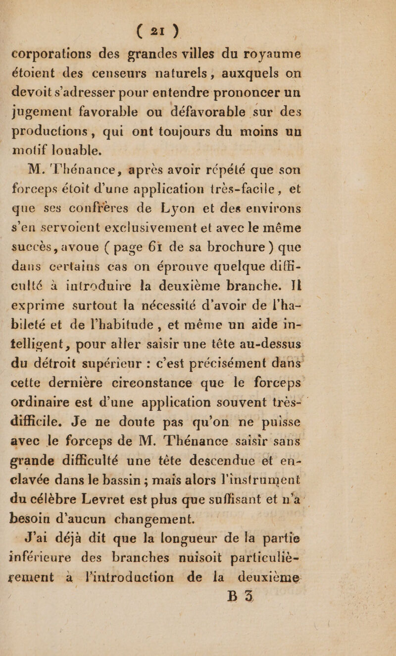 (21) corporations des grandes villes du royaume étoient des censeurs naturels, auxquels on devoit s'adresser pour entendre prononcer un jugement favorable ou défavorable sur des productions, qui ont toujours du moins un motif louable. M.'T'hénance, après avoir répélé que son forceps étoit d’une application tres-facile, et que ses confrères de Lyon et des environs s'en servoient exclusivement et avec le même succès, avoue ( page 61 de sa brochure ) que dans certains cas on éprouve quelque difi- culté à introduire la deuxième branche. Il exprime surtout la nécessité d’avoir de l’ha- bileté et de l'habitude , et même un aïde in- telligent, pour aller saisir une tête au-dessus du détroit supérieur : c’est précisément dans cette dernière cireonstance que le forceps ordinaire est d’une application souvent très- difficile. Je ne doute pas qu’on ne puisse avec le forceps de M. T'hénance saisir sans grande difficulté une tête descendue et en- clavée dans le bassin ; mais alors l'instrument du célèbre Levret est plus que suflisant et n'a besoin d'aucun changement. J'ai déjà dit que la longueur de la partie inférieure des branches nuisoit particuliè- sement à l'introduction de la deuxième