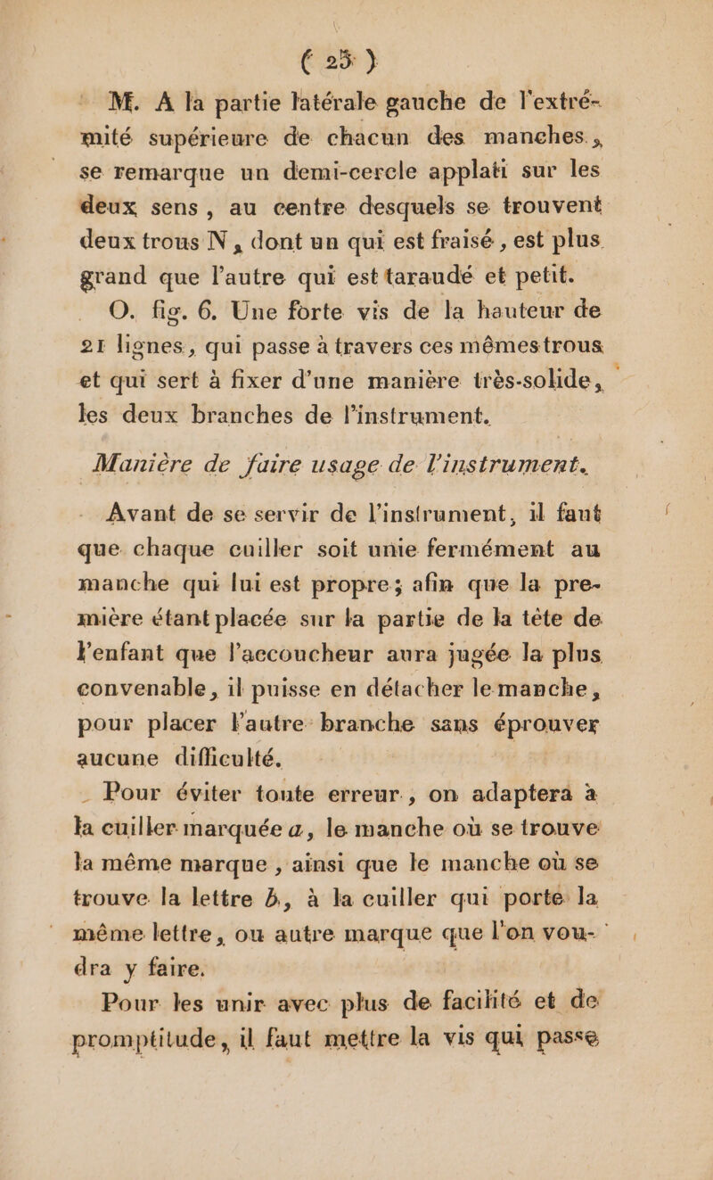 M. A la partie latérale gauche de l'extre- mité supérieure de chacun des manches, se remarque un demi-cercle applati sur les deux trous N, dont un qui est fraisé , est plus grand que l’autre qui est taraudé et petit. O. fig. 6. Une forte vis de la hauteur de 21: lignes, qui passe à travers ces mêmestrous et qui sert à fixer d’une manière très-solide, Avant de se servir de l'instrument, 1l faut que chaque cuiller soit unie fermément au manche qui lui est propre; afin que la pre- miére étant placée sur la partie de la tête de enfant que l’accoucheur aura jugée la plus convenable, il puisse en détacher lemanche, pour placer lautre branche sans éprouver aucune difficulté, - Pour éviter toute erreur, on adapterà à la cuiller marquée a, le manche où se trouve la même marque , ainsi que le manche où se trouve la lettre 8, à la cuiller qui porte la dra y faire. promptilude , il faut mettre la vis qui passe %