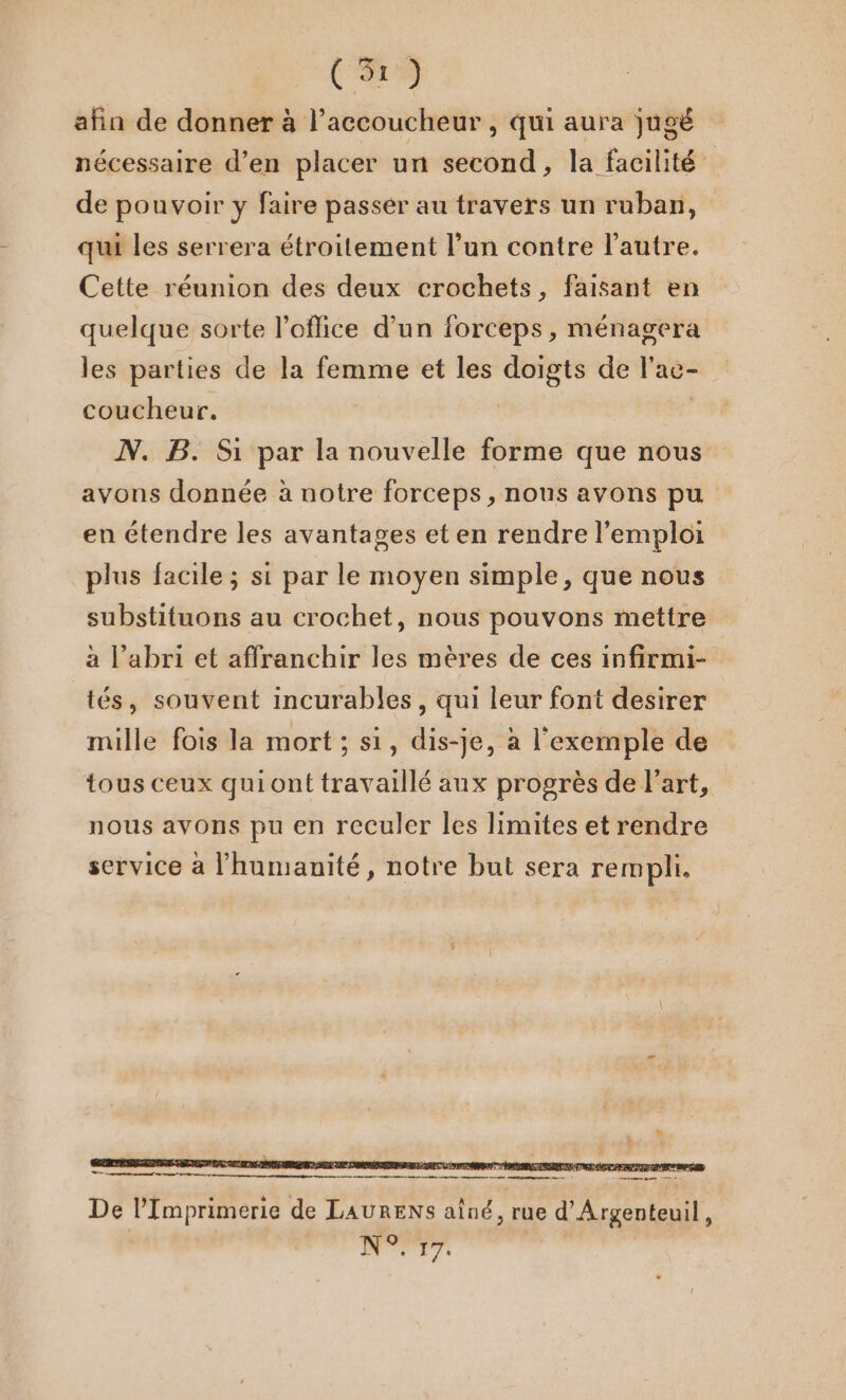 (9 afin de donner à l’accoucheur , qui aura jugé nécessaire d’en placer un second, la facilité de pouvoir y faire passer au travers un ruban, qui les serrera étroitement l’un contre l’autre. Cette réunion des deux crochets, faisant en quelque sorte l’oflice d’un forceps, ménagera les parties de la femme et les doigts de l'ac- coucheur. | N. B. Si par la nouvelle forme que nous avons donnée à notre forceps , nous avons pu en étendre les avantages et en rendre l'emploi plus facile ; si par le moyen simple, que nous substituons au crochet, nous pouvons mettre à l'abri et affranchir les mères de ces infirmi- tés, souvent incurables, qui leur font desirer mille fois la mort ; si, dis-je, à l'exemple de tous ceux qui ont travaillé aux progrès de l’art, nous avons pu en reculer les limites et rendre service à l'humanité, notre but sera rempli. _— me qi nn mar À mp De l’Imprimerie de LAURENS aîné, rue d'Argenteuil, dd jé 556 |