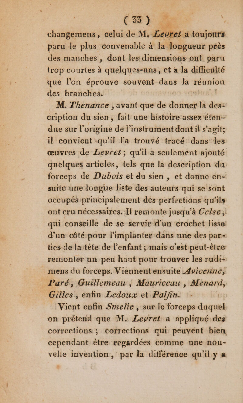 ’ ( 33 ) %: 7 changemens, celui de M. ZLevret a toujours paru le plus convenable à la Jongueur près des manches , dont les dimensions ont paru trop courtes à quelques-uns, et à la difficulté que l’on éprouve souvent dans la réunion des branches. | | M. Thenance , avant que de donner la des: cription du sien, fait une histoire assez éten- due sur l'origine de l'instrument dont il s’agit; il convient qu'il l'a trouvé tracé dans des œuvres de Levret; qu'il a seulement ajouté quelques articles, tels que la description du forceps de Dubois et du sien , et donne en- suite une longue liste des auteurs qui se sont occupés principalement des perfections qu'ils ont cru nécessaires. Il remonte jusqu’à Cefse, qui conseille de se servir d'un crochet lisse! d’un côté pour l'implanter dans une des par- ties de la tête de l'enfant ; mais c’est peut-être remonter un peu haut pour trouver les rudi- mens du forceps, Viennent ensuite {vicerine, Paré, Guillemeau , Mauriceau , Ménard, Gilles , enfin Ledoux et Pal/in. Vient enfin Srrelie , sur le forceps duquel on prétend que M. ZLevret a appliqué des corrections ; corrections qui peuvent bien cependant ètre regardées comme une nou- velle invention, par la différence qu'il y