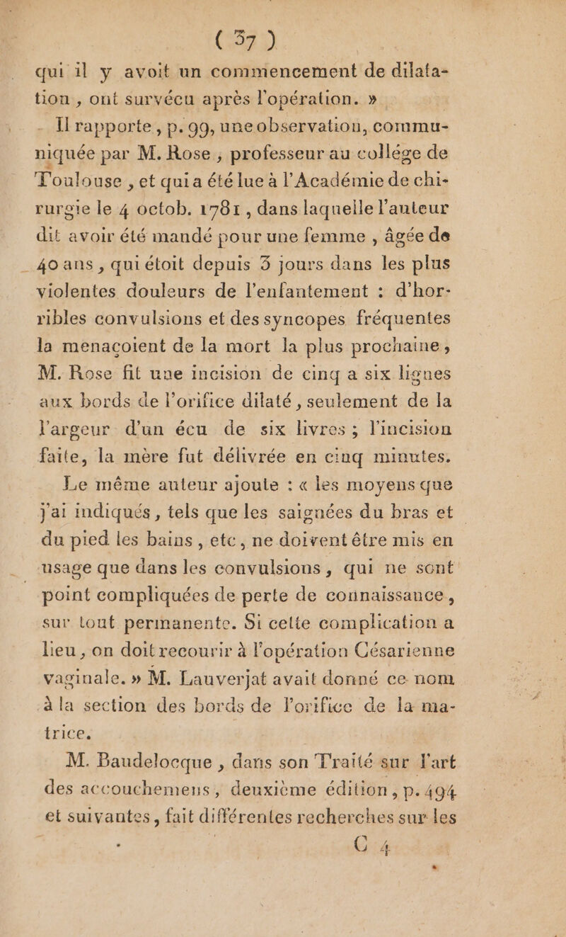 qui il y avoit un commencement de dilata- tion , ont survécu après l'opération. ». Il rapporte, p.99, ureobservation, commu- niquée par M. Rose, professeur au collége de Toulouse , et qui a été lue à l’Académie de chi- ruroie le 4 octob. 1781, dans laquelle l'auteur dit avoir été mandé pour une femme , âgée de _4oans, quiétoit depuis 5 jours dans les plus violentes douleurs de l’enfantement : d’hor- ribles convulsions et des syncopes fréquentes la menacoient de la mort la plus prochaine, M. Rose fit une incision de cinq a six lignes aux bords de l’orifice dilaté , seulement de la l'argeur d’un écu de six livres ; l'incision faite, la mère fut délivrée en cinq minutes. Le même auteur ajoute : « les moyens que j'ai indiqués, tels que les saignées du bras et du pied les bains , etc, ne doivent être mis en usage que dans les convulsions, qui ne sont point compliquées de perte de connaissance, sur tout permanente. Si celte complication a Lieu , on doit recourir à l'opération Césarienne vaginale. » M. Lauverjat avait donné ce nom à la section des bords de lorifice de la ma- trice, M. Baudelocque , dans son Traité sur l'art des accouchemens, deuxième édition, p.494 et suivantes, fait différentes recherches sur les ÿ 2: 1@ 4