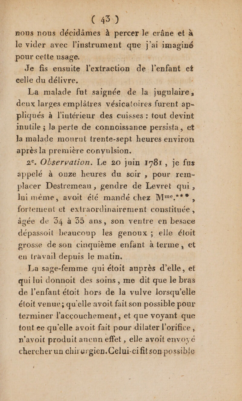 (45) nous nous décidâämes à percer le crâne et à le vider avec l'instrument que j'ai imaginé pour cette usage. | Je fis ensuite l'extraction de l'enfant et celle du délivre, La malade fut saignée de la jugulaire, deux larges emplâtres vésicatoires furent ap- pliqués à l’intérieur des cuisses : tout devint inutile ; la perte de connoïssance persista, et Ja malade mourut trente-sept heures environ après la première convulsion. 2°. Observation. Le 20 juin 1781, je fus appelé à onze heures du soir , pour rem- placer Destremeau , gendre de Levret qui, lui même, avoit été mandé chez Mme***, fortement et extraordinairement constituée , âgée de 34 à 35 ans, son ventre en besace dépassoit beaucoup les genoux ; elle étoit grosse de son cinquième enfant à terme, et en travail depuis le matin. _ La sage-femme qui étoit auprès d'elle, et qui lui donnoit des soins, me dit que le bras de l’enfant étoit hors de la vulve lorsqu'elle étoit venue; qu'elle avoit fait son possible pour terminer l'accouchement, et que voyant que tont ee qu'elle avoit fait pour dilater l’orifice, n’avoit produit anenn effet , elle avoit envoyé chercher un chirurgien. Celui-cifitson possible