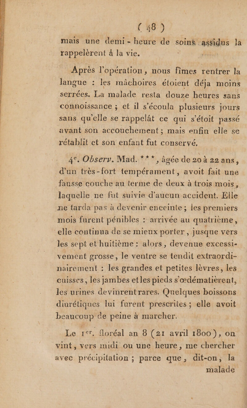 mais une demi - heure de soiné assidus la rappelèrent à la vie. Après l'opération, nous fimes rentrer la langue : les mâchoires étoient déja moins serrées. La malade resta douze heures sans connoissance ; et il s’écoula plusieurs jours sans qu'elle se rappelât ce qui s'étoit passé avant son accouchement ; mais enfin elle se rétablit et son enfant fut conservé, 4e, Observ. Mad. ***, agée de 20 à 22 ans j d’un très-fort tempérament, avoit fait une fausse couche au terme de deux à trois mois, laquelle ne fut suivie d'aucun accident. Elle ne tarda pas à devenir enceinte ; les premiers mois furent pénibles : arrivée au quatrième, elle continua de se mieux porter, jusqne vers les sept et huitième : alors, devenue excessi- vement grosse, le ventre se tendit extraordi- nairement : les grandes et petites lèvres, les cuisses, les jambes etles pieds s'œdématièrent, les urines devinrentrares. Quelques boissons diurétiques lui furent prescrites ; elle avoit beaucoup de peine à marcher. Le rer. floréal an 8 (21 avril 1800), on vint, vers midi ou une heure, me chercher avec précipitation ; parce que, dit-on, la malade