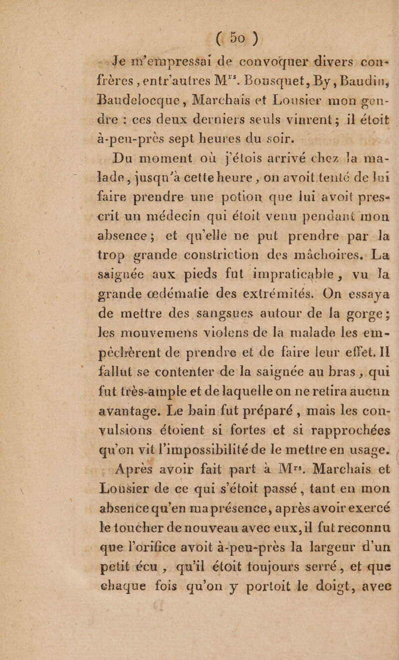 -.Je n’empressai de convoquer divers con- frères ,entr'autres M*. Bousquet, By, Baudin, Baudelocque, Marchais et Lousier mon gen- dre : ces deux derniers seuls vinrent; il étoit à-peu-près sept heures du soir. Du moment où Jélois arrivé chez la ma- lade, jusqu’a cette heure ; on avoit tenté de lui faire prendre une potion que lui avoit pres- crit un médecin qui étoit venu pendant mon absence; et quelle ne put prendre par la trop grande constrictüon des mächoires. La saignée aux pieds fut impraticable, vu la grande œdématie des extrémités. On essaya de mettre des sangsues autour de {a gorge; les mouvemens violens de la malade les em- pêchèrent de prendre et de faire leur effet, Il fallut se contenter de la saignée au bras, qui fut très-ample et de laquelle on ne retira aucun avantage. Le bain fut préparé , mais les con- vulsions étoient si fortes et si rapprochées qu'on vit l'impossibilité de le mettre en usage. Apres avoir fait part à Mrs. Marchais et Lousier de ce qui s’étoit passé, tant en mon absence qu’en ma présence, aprèsavoir exercé le toucher de nouveau avec eux, il fut reconnu que l’orifice avoit à-peu-près la largeur d'un petit écu , qu'il étoit toujours serré, et que chaque fois qu’on y portoit le doigt, avee