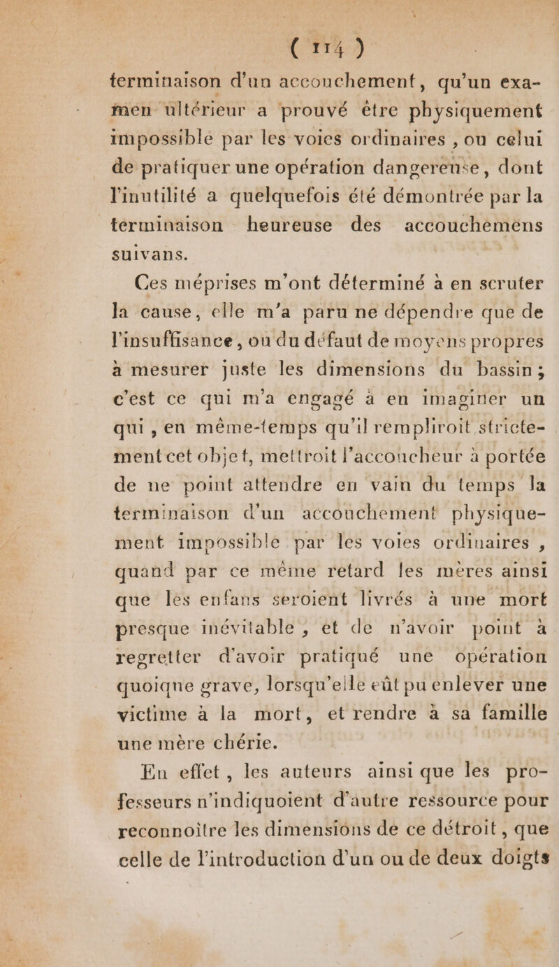 terminaison d’un accouchement, qu’un exa- men ultérieur a prouvé être MnysmataeAt impossible par les voies ordinaires , ou celui de pratiquer une opération dangereute, dont linutilité a quelquefois été démontrée par la férminaison heureuse des accouchémens suivans. Ces méprises m'ont déterminé a en scruter la cause, elle m’a paru ne dépendre que de l'insuffisance, ou du défaut de moyens propres a mesurer juste les dimensions du bassin; c'est ce qui m'a engagé à en imaginer un qui, en même-lemps qu'il rempliroit sfricte- ment cet objet, mettroit l'acconcheur à portée de ne point attendre en vain du temps la terminaison d'un accouchement physique- ment impossible par les voies ordinaires , quand par ce même retard {es meéres ainsi que les enfans seroient livrés à une mort presque inévitable , et de n'avoir point à regretter d'avoir pratiqué une opération quoiqne grave, lorsqu'elle eût pu enlever une victime à la mort, et rendre à sa famille une mère chérie. En effet, les auteurs ainsi que les pro- fesseurs n’indiquoient d'autre ressource pour reconnoitre les dimensions de ce détroit, que celle de l'introduction d’un ou de deux doigts