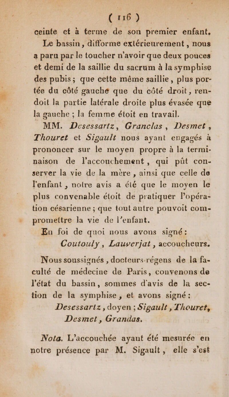 CET ceinte et à terme de son premier enfant, Le bassin, difforme exlérieurement , nous a paru par le toucher n'avoir que deux pouces et demi de la saillie du sacrum à la symphise des pubis; que cette même saillie, plus por- tée du côté gauché que du côté droit, ren- doit la partie latérale droite plus évasée que la gauche ; la femme étoit en travail. MM. Desessartz, Granclas, Desmet , Thouret et Sigault nous ayant engagés à prononcer sur le moyen propre à la termi- naison de l’accouchement, qui püt con- server la vie de la mère , ainsi que celle de l'enfant , notre avis a été que le moyen le plus convenable étoit de pratiquer lPopéra- tion césarienne ; que tout autre pouvoit com- promettre la vie de l’enfant. | En foi de quoi nous avons signé: Coutouly, Lauverjat , accoucheurs. Nous soussignés , docteurs-régens de la fa- culté de médecine de Paris, convenons de ’état du bassin, sommes d'avis de la sec- tion de la symphise , et avons signé: Desessartz, doyen ; Sipgault , Thouret, Desmet, Grandas. Nota. L’accouchée ayant été mesurée en