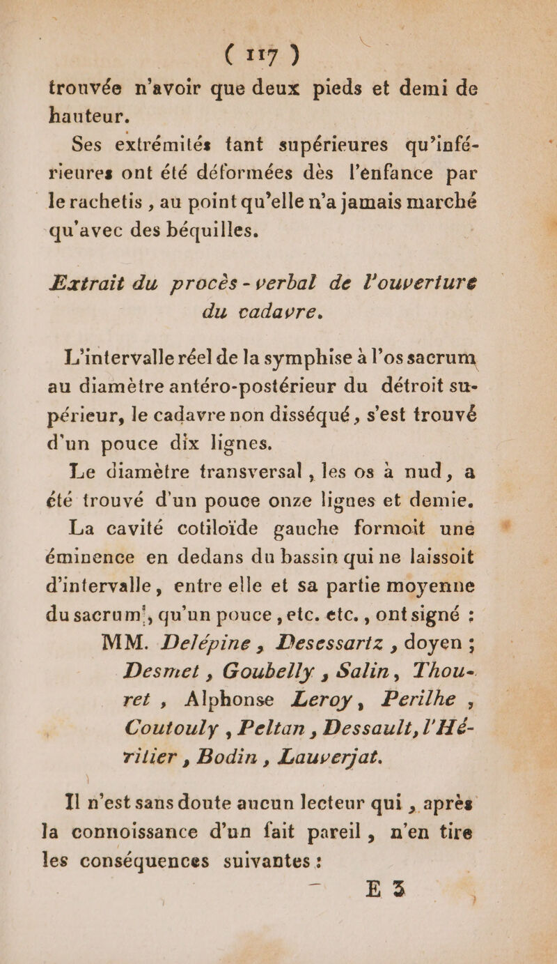 trouvée n'avoir que deux pieds et demi de hauteur. Ses extrémités tant supérieures qu’infé- rieures ont été déformées des l’énfance par le rachetis , au point qu’elle n’a jamais marché qu'avec des béquilles. Extrait du procès-verbal de l'ouverture du cadavre, L'intervalle réel de la symphise à l’ossacrum au diamètre antéro-postérieur du détroit su- périeur, le cadavre non disséqué , s’est trouvé d'un pouce dix lignes. Le diamètre transversal , les os à nud, a été trouvé d'un pouce onze lignes et demie. La cavité cotiloïide gauche formoit une éminence en dedans du bassin qui ne laissoit d'intervalle, entre elle et sa partie moyenne du sacrum', qu’un pouce ,etc. etc., ont signé : MM. Delépine ; Desessartz , doyen; Desmet , Goubelly , Salin, Thou- ret , Alphonse Leroy, Perilhe , Coutouly , Peltan, Dessault, l'Hé- rilier , Bodin, Lauverjat. Il n’est sans doute aucun lecteur qui , après la connoissance d’un fait pareil, n'en tire les conséquences suivantes : . E 3