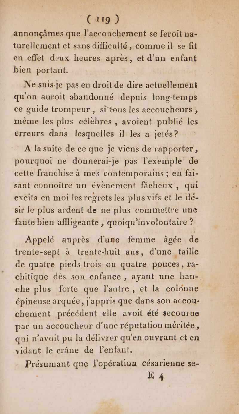 (Cx19 ) annonçâmes que l'accouchement se feroit na- turellement et sans difficulté, commeil se fit en effet deux heures après, et d’un enfant bien portant. Ne suis-je pas en droit de dire actuellement qu'on auroit abandonné depuis lons-temps ce guide trompeur, si tous les accoucheurs , même les plus célèbres , avoient publié les erreurs dans lesquelles il les a jetés? À la suite de ce que je viens de rapporter, pourquoi ne donnerai-je pas l'exemple de cette franchise à mes contemporains ; en fai- sant connoître un évènement fâcheux , qui excita en moi les regrets les plus vifs et le dé- sir le plus ardent de ne plus cominettre une faute bien affligeante , quoiqu’involontaire ? Appelé auprès d'ume femme aägée de trente-sept à trente-huit ans, d’une. taille de quatre pieds trois ou quatre pouces, ra- chitique dès son enfance , ayant une han- che plus forte que l’autre , et la colonne épineuse arquée, j'appris que dans son accou- chement précédent elle avoit été secourue par un accoucheur d’une réputation méritée, qui n’avoil pu la délivrer qu'en ouvrant et en vidant le crâne de l'enfant. Présumant que l'opération césarienne se- E 4