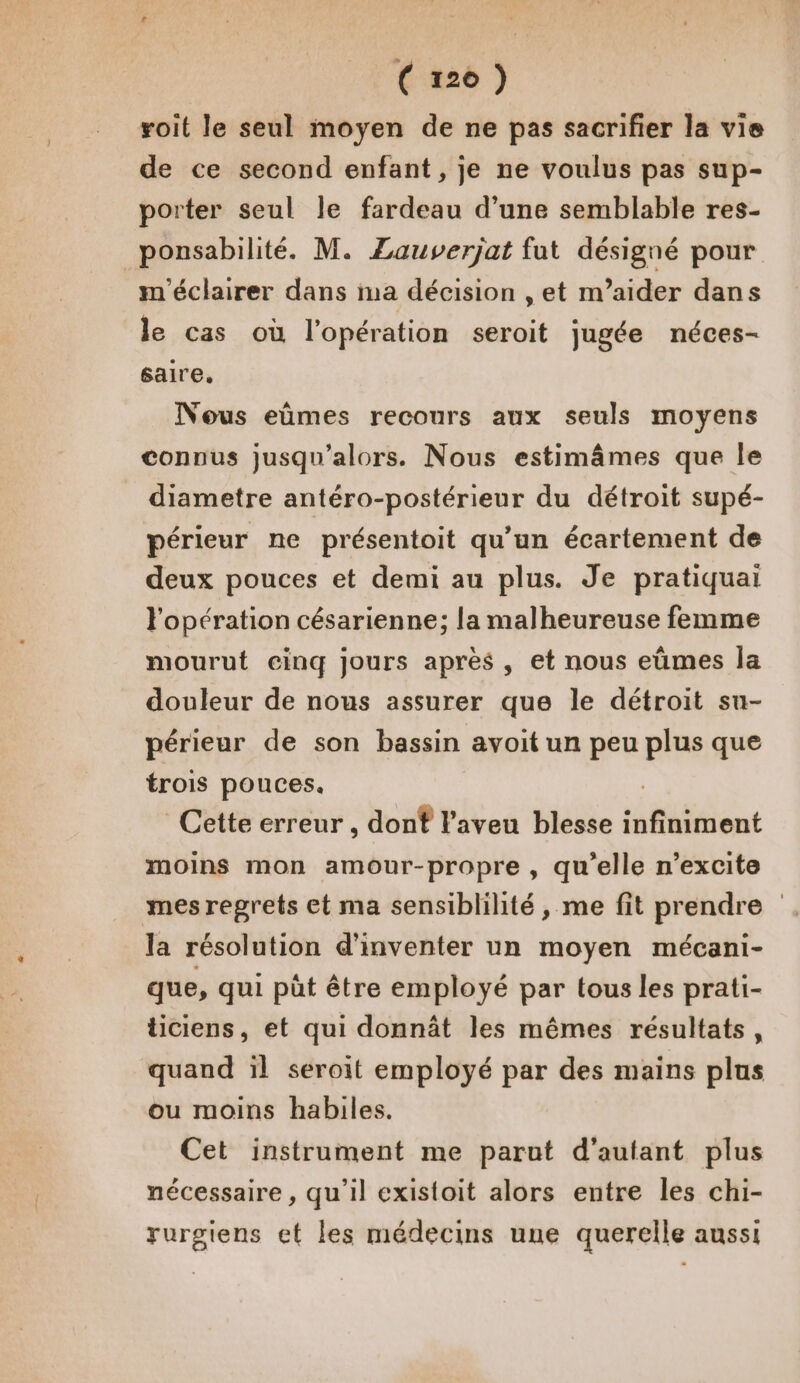 (zx20 ) roit le seul moyen de ne pas sacrifier la vie de ce second enfant, je ne voulus pas sup- porter seul le fardeau d’une semblable res- ponsabilité. M. Zauverjat fut désigné pour m'éclairer dans ma décision , et m’aider dans le cas où l'opération seroit jugée néces- saire,. Nous eûmes recours aux seuls moyens connus jusqu'alors. Nous estimâmes que le diametre antéro-postérieur du détroit supé- périeur ne présentoit qu’un écartement de deux pouces et demi au plus. Je pratiquai l'opération césarienne; la malheureuse femme mourut einq jours après, et nous eùmes la douleur de nous assurer que le détroit su- périeur de son bassin avoit un peu plus que trois pouces. Cette erreur , dont l’aveu blesse infiniment moins mon amour-propre , qu’elle n’excite mes regrets et ma sensiblilité , me fit prendre la résolution d'inventer un moyen mécani- que, qui püt être employé par tous les prati- ticiens, et qui donnât les mêmes résultats, quand ïl seroït employé par des mains plus ou moins habiles. Cet instrument me parut d'autant plus nécessaire, qu'il existoit alors entre les chi- rurgiens et les médecins une querelle aussi