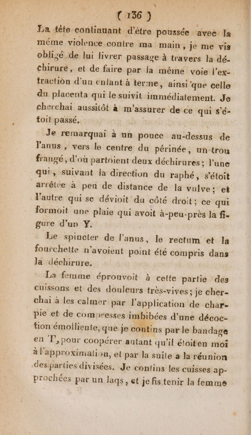 : L La tête continuant d’être poussée avec. la méme violence contre ma main , je me vis oblizé de lui livrer passage à travers la dé. chirure, et de faire par la même voie l’ex- traction d’un enfant à terme, ainsi que celle du placenta qui le suivit immédiatement. Je cherchai aussiôt à m'assurer de ce qui s'é- toit passé. | YE Je remarquai à un pouce au-dessus de l'anus , vers le centre du Périnée, untrou frangé, d'où partnient deux déchirures ; l’une qu', suivant la direction du raphé, s’étoit arrêtée à pen de distance de Ja vulve; et l’autre qui se dévioit du côté droit; ce qui formoit une plaie qui avoit à-peu-près la fi. gure d’un Y, | Le spincter de l'anus, le rectum et Ia fourchette n’avoient point été compris dans la déchirure. La femme éprounvoit à cette partie des cuissons et des douleurs très-vives : je cher- chaï à les calmer par l'application de char- pie et de comoresses imbibées d’une décoc- tion émoiliente, que je contins par le bandage en T',pour coopérer autant qu'il éloiten moi à l'approximation, et par la suite a la réunion desparties divisées, Je contins les cuisses ap- prochées par un laqs, et je fis tenir la femme