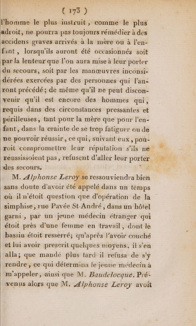 (175 ) adroit, ne pourra pas toujours rémédier à des accidens graves arrivés à la mère où à l’en- fant , lorsqu'ils auront été occasionnés soit par la lenteur que l’on aura mise à leur porter du secours, soit par les manœuvres inconsi- dérées exercées par des personnes qui l’au- ront précédé ; de même qu’il ne peut discon- venir qu'il est encore des hommes qui, requis dans des circonstances pressantes et périlleuses, tant pour la mère que pour l’en- fant, dans la crainte de se trop fatiguer ou de me pouvoir réussir, Ce qui, suivant eux, poû- des secours, x M. Alphonse Leroÿ se e ressouviendra bien sans doute d’avoir été appelé dans un témps où il n’étoit question que d'opération de la simphise , rue Pavée St-André , dans un hôtel garni , par un jeune médecin étranger qui étoit près d’une femme en travail, dont le bassin étoit resserré; qu'après l’avoir couché et lui avoir prescrit quelques moyens, il s’en alla; que mandé plus tard il refusa de s'y rendre , ce qui détermina le jeune médecin à m'appeler, ainsi que M. Baudelocque. Pré- venus alors que M. A/phonse Leroy avoit