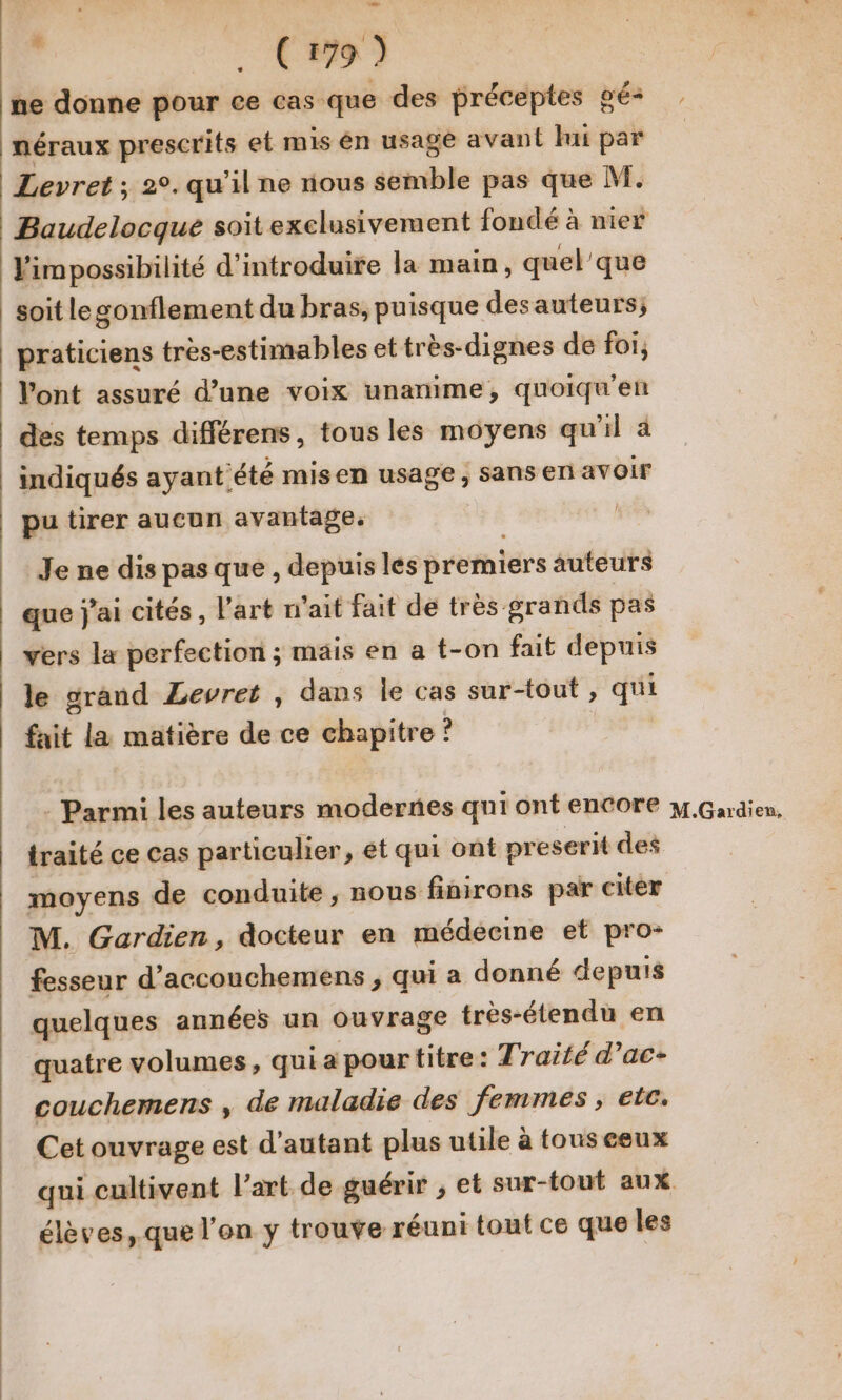 ne donne pour ce cas que des préceptes gé- néraux prescrits et mis en usage avant lui par Levret ; 2°. qu’il ne nous semble pas que M. Baudelocque soit exclusivement fondé à nier Vimpossibilité d'introduire la main, quel'que soit le gonflement du bras, puisque desauteurs; praticiens très-estimables et très-dignes de foi, Vont assuré d’une voix unanime, quoiqu'en des temps différens, tous les moyens qu'il à indiqués ayantété misen usage, sans en avoir pu tirer aucun avantage. | Je ne dis pas que , depuis les premiers auteurs que j'ai cités, l’art n'ait fait de très grands pas vers la perfection ; mais en a t-on fait depuis le grand Lewret , dans le cas sur-tout , qui fait la matière de ce chapitre ? traité ce cas particulier, et qui ont preserit des moyens de conduite, nous finirons par citer M. Gardien, docteur en médecine et pro- fesseur d’accouchemens , qui a donné depuis quelques années un ouvrage très-étendu en quatre volumes, qui a pour titre: Traité d’ac- couchemens , de maladie des femmes , etc. Cet ouvrage est d'autant plus utile à touseeux qui cultivent l’art de guérir ; et sur-tout aux élèves, .que l'on y trouve réuni tout ce que les