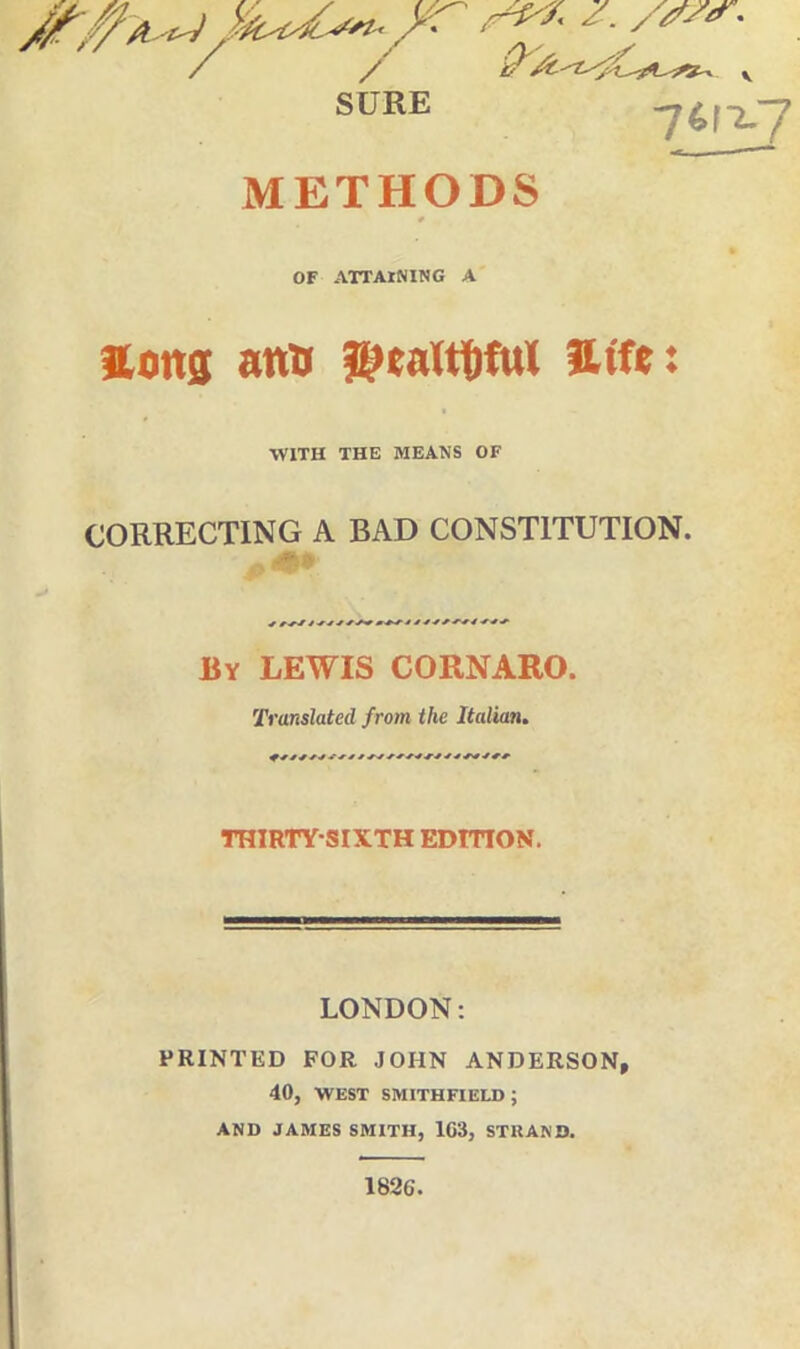 SURE 1(f,-Lj METHODS OF ATTAINING A Hong atta ©taftW atfe: WITH THE MEANS OF CORRECTING A BAD CONST1TUTION. r r j-y t * j s ■* »^~J- é J * * By LEWIS CORNARO. Translated from the Italian. THIRTYSIXTH EDITTO N. LONDON: PRINTED FOR JOHN ANDERSON, 40, WEST SMITHFIELD ; AND JAMES SMITH, 1C3, STRANO. 182G.