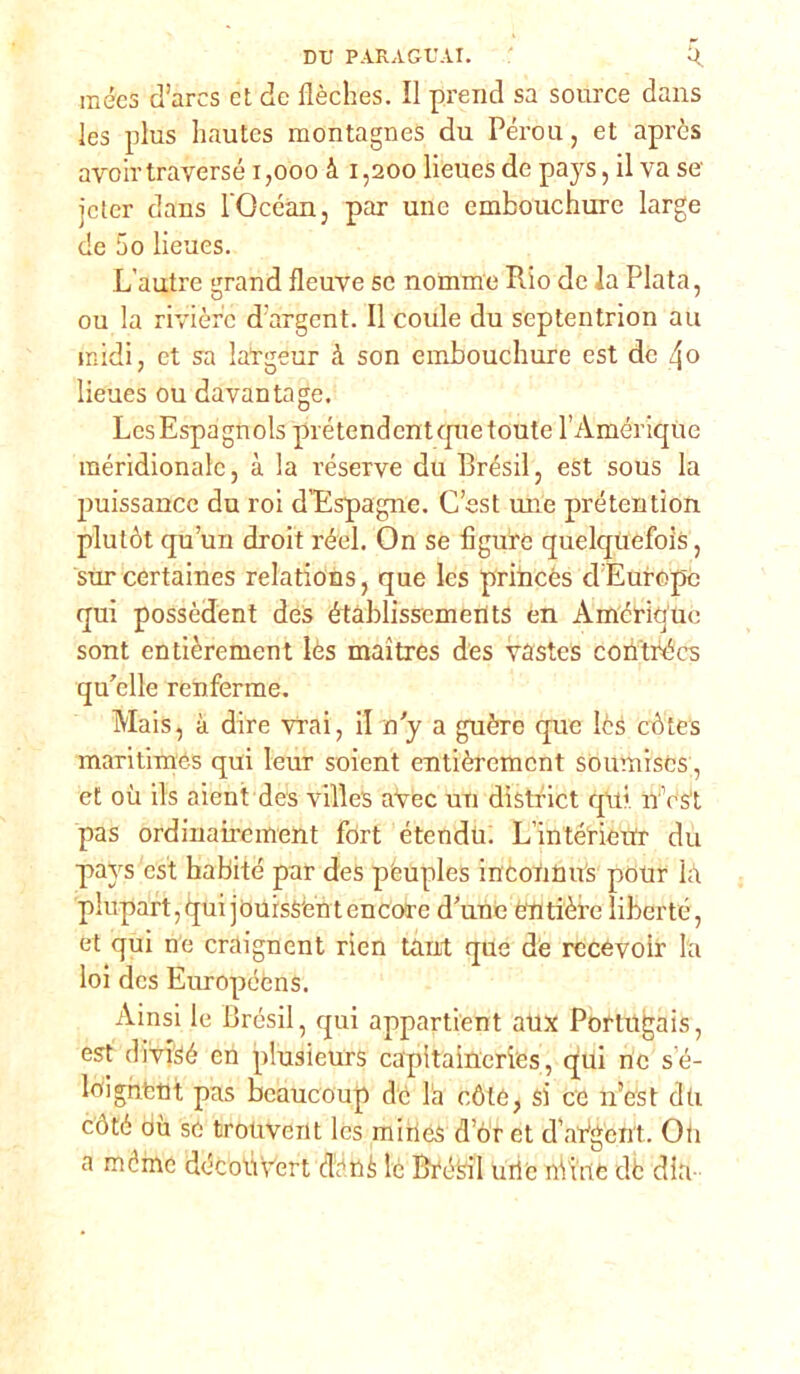 DTJ PARAGUAI. U. raécs d’arcs et de llèches. Il prend sa source dans les plus hautes montagnes du Pérou, et aprcs aro ir traverse 1,000 à 1,200 lieues de pays, il va se jcler dans l’Gcéan, par une embouchure large de 5o lieues. L’autre grand fleuve se nomme Rio de la Piata, ou la rivière durgent. Il coule du septentrion au midi, et sa latgeur à son embouchure est de 4» lieues ou davantage. LcsEspagnols prétendcntquetoute l’Amériqùe meridionale, à la réserve du Brésil, est sous la puissance du roi d'Espagne. C’est mie prétention plutòt qu’un droit rèdi. On se figure quelquefois, surcertaines relations, que Ics priincés cl Europe qui possèdent des étàblissements en Amcrique sont entièrement lès maitres des vastes coii'trécs qu’cllc renferme. Mais, à dire Vrai, il n y a guère que lès cótes maritimes qui leur soient entièrement soumiscs, et où ifs aient des villes avec un dìstrict qlii nVst pas ordinairement fort étendti. L’intérieitr du pays est habité par des peuples incoùims pour là plupart,qui jouisS'entencore d’une entière liberto, et qui ne cràignent rien tant que de recevoir la loi des Européèns. Ainsi le Brésil, qui appartient atix Portugais, est divrSé en plusieurs capitaineries, qui nc sé- loignfctù pas beaucoup de la cóle, si ce ir est du còté où se trouvent Ics miries d’or et d adgent. Oli a méme découùert dattè le Brésil urie nViiic db dia