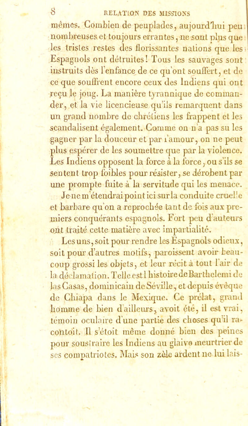 mémcs. Combien de peuplades, aujourdliui peu nombreuses et toujours errantes, ne sout plus que les trisles restes des florissautes nalions que les Espaguols ont détruites! Tous les sauvages sout instruits dès l’enfance de ce qu'ont soulfert, et de ce que souffient encore ceux des lndiens qui out recu le joug. La manière tyrannique de commari- der, et la vie licencieuse qu’ils reinarquent dans un grand uombre de chrétiens les frappent et les scandalisent également. Camme on n a pas su les gagner par la douceur et par i’amour, on ne peut plus espórci’ de les soumettre que par la violence. Les lndiens opposent la force à la force ) ou s’ils se sentent trop foibles pour resister, se déi’obent par une prompte fuite à la servitude qui les menace. Jenem étendraipointicisurla conduite cruel’e et bai’bare qu’on a reprochèe tant de fois aux pre- miere conquérants espaguols. Fort pcu d auteurs ojit traité cette matière avec impartialité. Lesuns,soit pour rendre les Espagnols odieux, soit pom’d’autres motifs, paroissent avoir beau- coup grossi les objelSj et leur récit à tout lair de la declamaiion. Telleestl histobedeBarthelemide LasCasas, dominicain de SévL'le, etdepuis évèque de Gìxiapa dans le Mexiquc. Ce prélat, grand homme de bien dailleurSj avoit été, il est vrai, téxnoin oculnire d une partie des clioscs qu ii ra- contoit. 11 s’étoit nxème donne bien des peines pour sousiraire les lndiens au glaive meurtrier de scs compatriolcs. Mais son zèlo ardent ne lui lais-