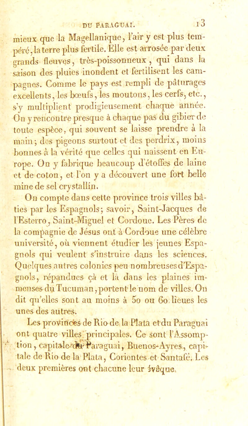 micux que la Magellanique, Fair y est plus tem- però, la terre plus fertile. Elle est arrosée par deux grands fleuvcs, très-poissouneux, qui dans la saison des pluies inondent et fertilisent les caru- pagnes. Corame le pays est rempli de pàturages excellents, les boeufs, les raoutous, les cerfs, etc., s'y multiplient prodigieusement chaque année. On yrencontrepresquc à chaque pas du gibierde toute espècer qui souvent se laisse prendre à la main; des pigeons surtout et dcs perdri.x, moins bonnes à la vérité que cellcs qui naissent en Eu- rope. On y fabrique beaucoup d’étolfes de laine et decoton, et fon y a découvcrt une forò belle mine de sei crystallin. On compte dans cette province trois villes bà- ties par Ics Espagnols; savoir, Saint-Jacqucs de 1 Esterro, Saint-Miguel et Cordoue. Les Pères tic la compagnie de Jesus ont à Cordoue une célèbrc universi té, où vicnnent étudicr les jeunes Espa- gnols qui veulent s'instruire dans les Sciences. Quelques autres colonies peu nonibreusesd’Espa- gnols, répandues $à et là dans les plaincs im- racnses du Tucuman,portentle nona de villes. On dit qu’elles sont au moins à 5o ou 60 lieues les un es des autres. LesproviricesdeRiode la Piata etdu Paraguai ont qualre villes!principales. Ce sont l’Assomp- ■' tion , capi tale-nfe-Paraguai, Buenos-Ayrcs, capi- tale de Rio de la Piata, Coriontes et Santafè. Les deux premières ont chacune leur ivéque.