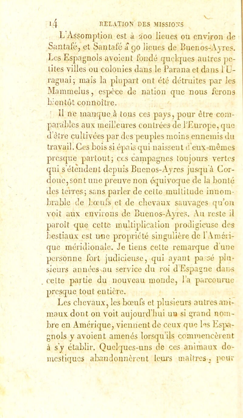 LAssomption est à 200 licues ou environ de Santole, et Santafé a go licues de Buenos-Ayres. Les Espagnols avoieut fonde quclques autres pe- tiles villes ou colonies daus le Pavana et dans 1L- raguai; mais la pìupart ont été détruites par les Mammelus, espèce de nation quc nous ferons b.cntòt connoìtre. il ne ìnanque à tous ces pays, pour ótre com- par ables aux ineilleures contrées de PEurope, quc d’èfre cultivées par des peuples moins ennemis du travail. Ces bois si épaisqui naissent et eux-mémes presque partout; ecs campagnes loujours vertes qui s’étendent depuis Buenos-Ayres jusquà Cor- done, sont une preuve non équivoque de la boote des terres; sans parler de celte multitude innom- brable de bocufs et de chevaux sauvages qu’ou voit aux environs de Buenos-Ayres. Au reste il paroìt que cctte multiplicalion prodigicuse des bestiame est une propriété singulière de 1 Améii- que meridionale. Je tiens eette remarque d une personne fort judicieusc, qui ayaut passe plu- sieurs années .au Service du roi dEspagne dans ceLte partie du nouveau monde, 1 a parcouruc presque tout entière. Les chevaux, les boeufs et plusieurs autres ani- marne dont 011 voit aujourd bui uu si grand nom- ine cn Amérique, viennent de ccux que les Espa- gnols y avoient amenés lorsqu ils commencèrent à s'y établir. Quelques-uns de ces animaux do- mestiques abandonnèrent leurs maìtres, pour