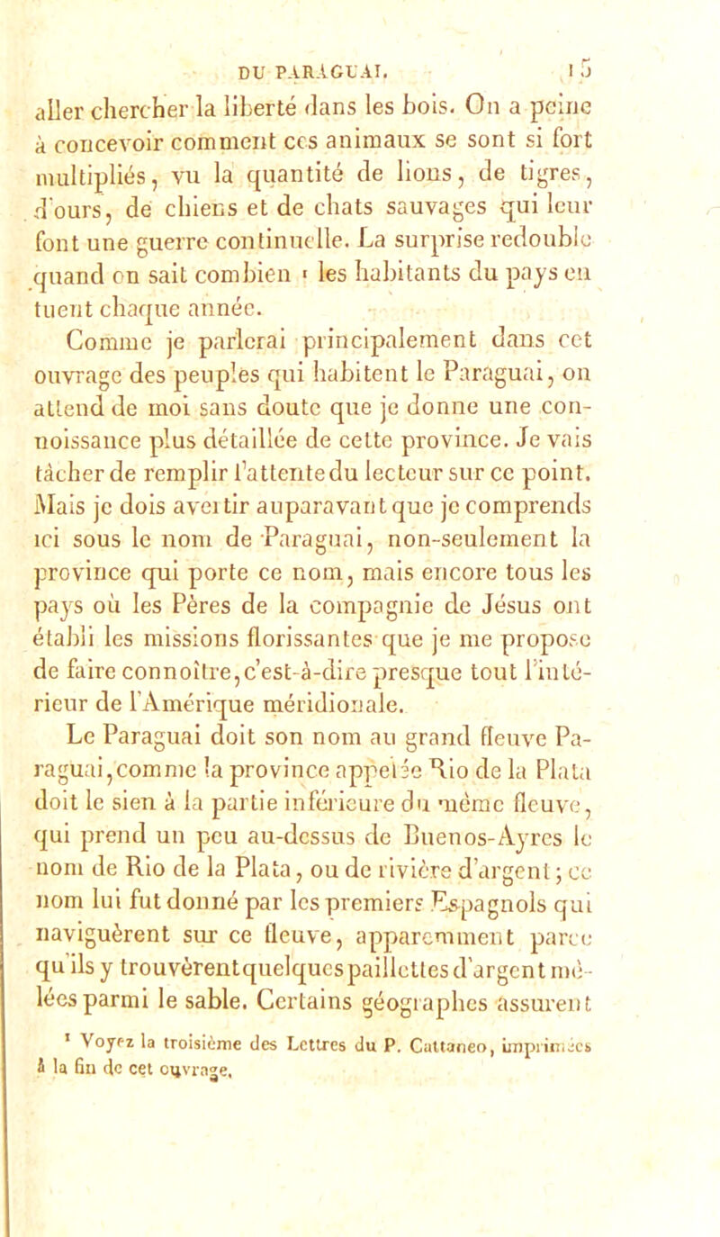 aller chercher la liberté dans les bois. On a peine à concevoir comment ccs animarne se sont si fort multipliés, vu la quantité eie lions, de ti gres, d'ours, de cliiens et de cliats sauvages qui lem- font une guerre continue Ile. La surprise redoublo quand on sait combien > les habitants du pays eu tuent chaque année. Cornine je parlerai principalement dans cet ouvrage des peuples qui habitent le Paraguai, on atlend de moi sans doute que je donne une con- noissance plus détaillée de cette province. Je vais tàcher de remplir l’attentedu lecteur sur ce point. Mais je dois aveitir auparavantque je comprends ici sous le noni de Paraguai, non-seulement la province qui porte ce nona, mais encore tous les pays où les Pères de la compagnie de Jesus ont étabìi les missions florissantes que je me propose de faire connoìlre,c’est-à-dire presque tout linté- rieur de l’Amérique meridionale. Le Paraguai doit son nona au grand fleuve Pa- raguai, comme la province appello Rio de la Piata doit le sien à la partie inférieure du uième fleuve, qui prend un pcu au-dessus de Buenos-Ayres le noni de Rio de la Piata, ou de rivière d’argent ; ce nom lui fut donne par les premier? Es-pagnols qui naviguèrent sui- ce fleuve, apparemment parco qu’ilsytrouvèrentquelquespaillettes d’argent me lées panni le sable. Certains géogiaphes assurent 1 Voyt-z la troisième des Lcttres du P. Cattaneo, impiimics i la fin de cet oqvrage.