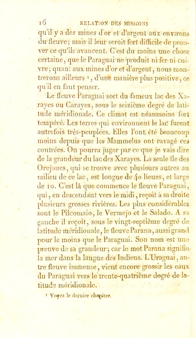 qu ii y a des mines d’or et d’argent aox etìvirons du flcuvc; mais il leur sero il fort difficile de prou- ver ce qu'ils avancen t. C’est du moins uue eli ose certaine, que le Paraguai ne produit ni Perni cui- vre; quant aux mines d’or et d’argent, nous raon- trerons aillcurs 1, dune manière plus positive, ce qu il eri faut peuscr. Le fleuvé Paraguai sort du fameux lac des Xa- rayes ou Carayes, sous le seizième degré de lati- tude meridionale. Ce climat est néanmoins fort tempéré. Les terres qui environnent le lac fiirent autrefois très-peuplées. Elles Pont été beaucoup moins depuis quo les Mammelus ont ravagé ces contróra. On pourra juger par ce que je vais dire de la grandeur du lac des Xarayes. La seule ile des Orejones, qui se trouve avec plusieurs aulres au milieu de ce lac, est longue de lieues, et large de io. Cesi là que commence le fleuvè Paraguai, qui, eri descendant vers le midi ,recoit à sa droite plusieurs grosses rivières. Les plus considérables sont le Pilcomaio, le Verraejo et le Salado. A sa gauche il recoit, sous le vingt-septième degré de latitudc méridionale, le (leuveParano,aussigrand pour le moins que le Paraguai. Son nom est uno preuve de sa grandeur ; car le mot Parano signilìo la mer dans la laugue des Indiens. L Uraguai, au- Lre flcuvc immense, vicnt encore grossir les eaux du Paraguai vers le trente-quatrième degré de la- tilude méridionale. 1 Voycz le dcruier cliaj>itre.