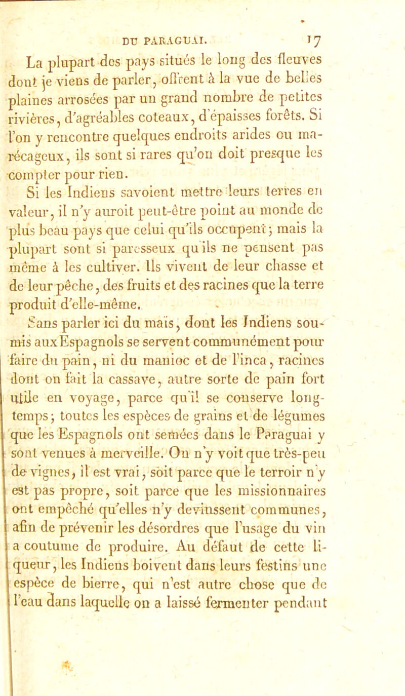 La plupart des pays situés le long des fleuves dont je viens de parler, oll'rent à la vue de belies plaines arrosées par un grand nombre de petites rivières, d’agréables coteaux, d epaisses forèts. Si l’on y rencontre quelques endroits arides ou raa- récageux, ils sont si rares qu’on doit presque les compier pour rien. Si les Indiens savoicnt mettre leurs terres en valeur, il n’y auroit peut-ótre point au monde de plus beau pays que colui qu’ds occupane; mais la plupart sont si parcsseux quils ne pensent pas mème à les cultiver. Ils vivent de leur chasse et de leur pèche, des fruits et des racines que la terre produit d’elle-mème. Sans parler ici du mais, dont les Indiens sou~ mis auxEspagnols se servent communément pour faire du pain, ni du manioc et de Finca, racines dont on fait la cassave, autre sorte de pain Fort Utile en voyage, parce qu’i! se conserve long- temps; toutes les espèces de grains et de légumes que les Espagnols ont semées dans le Para guai y sont venues à merveille. Ou n’y voitque très-peu de vignes, il est vrai, soit parce que le terroir n y est pas propre, soit parce que les missionnaires ont empèché qu'elles n’y devinssent communes, afin de prevenir les désordres que Fusage du vin a coutume de produire. Au défaut de cette Li- queur, les Indiens boiveut dans leurs festins line espèce de bierre, qui n’cst autre cbose que de l’eau dans laquelie on a laissé fermentcr pendant