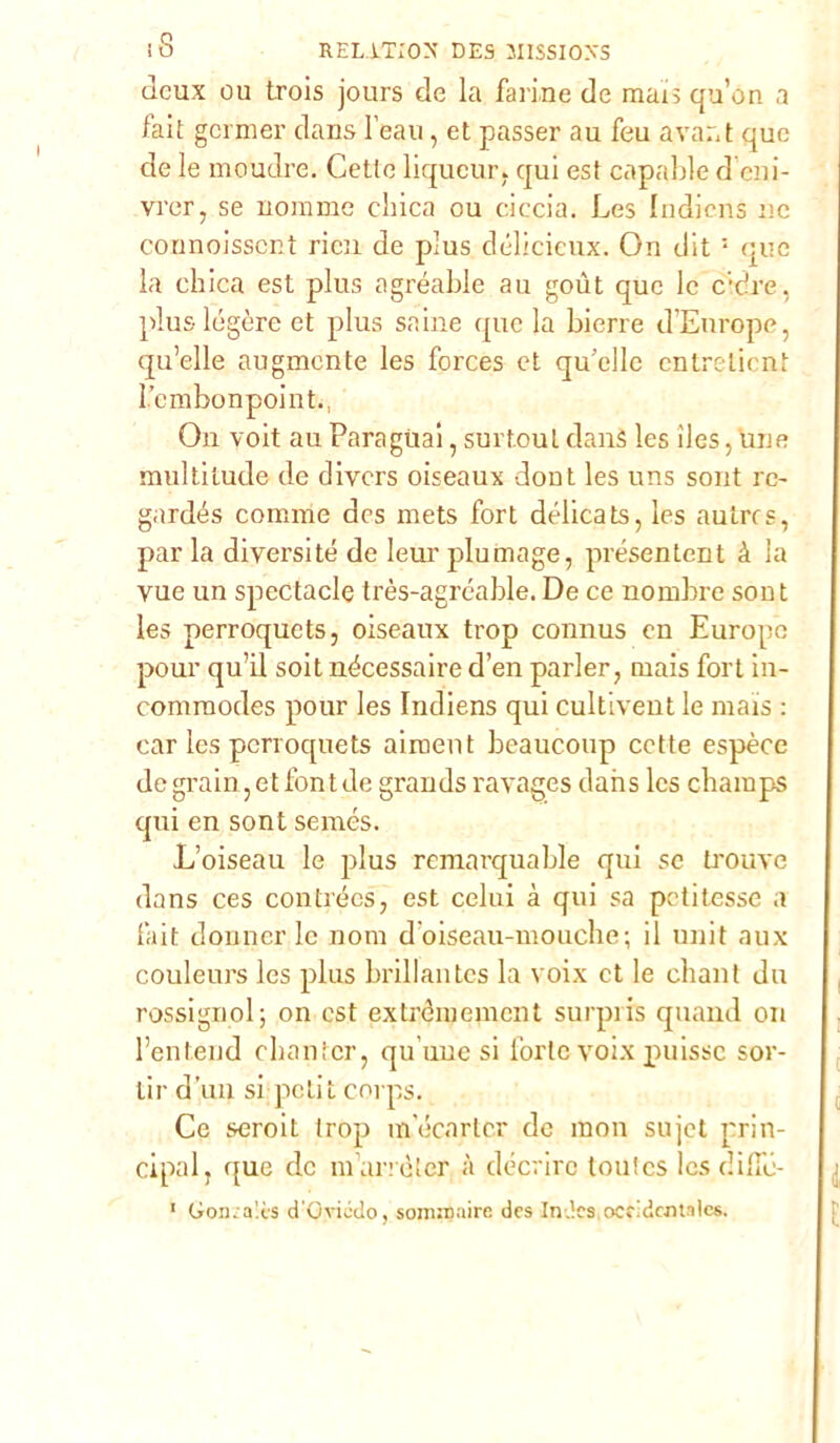 dcux ou trois jours de la farine de mais qu’on a fait gcrnier dans l eali, et passer au feu avar.t que de le mouclre. Cette liqucur. qui est capable d’eni- vrer, se nomme duca ou ciccia. Les Indicns ne counoisscnt ricn de pius délicieux. On dit 5 que la cliica est plus agréable au goùt que le c;dre, plus lógore et plus saine que la bierre d’Europe, qu’elle augmcnte les forces et qu’elle cntreticnt Lembonpointi, On voit au Para guai, surtoul danS les ìles, une multitude de divcrs oiseaux dont les uns sont re- gardés cornine dcs mets fort délicats, les autrcs, par la diversité de lem’ plumage, présentent à la vue un spectacle très-agréable. De ce nombre sont les perroqucts, oiseaux trop connus cn Europe pour qual soit nécessaire d’en parler, mais fort in- commodes pour les Indiens qui cultivent le mais : car les pcrroquets aiment beaucoup cotte espèce de grain, et font de grands ravages dans Ics champs qui en sont semés. L’oiseau le plus remarquable qui se trouve dans ces contrécs, est celili à qui sa peti tesse a fait donnei’le noni d’oiseau-mouche; il unit aux couleurs les plus brillalites la voix et le ebani du rossignol; on est extrdmemcnt surpris quand on l’entend ebanfer, qu’une si forte voix puissc sor- tir d’un si petit corps. Ce seroit trop meenrter de mon sujct prin- cipalj que de nfarrèter à déerire toulcs Ics dific- 1 Gomalès d'Gviédo. somioaire des In.’cs occidentale*.