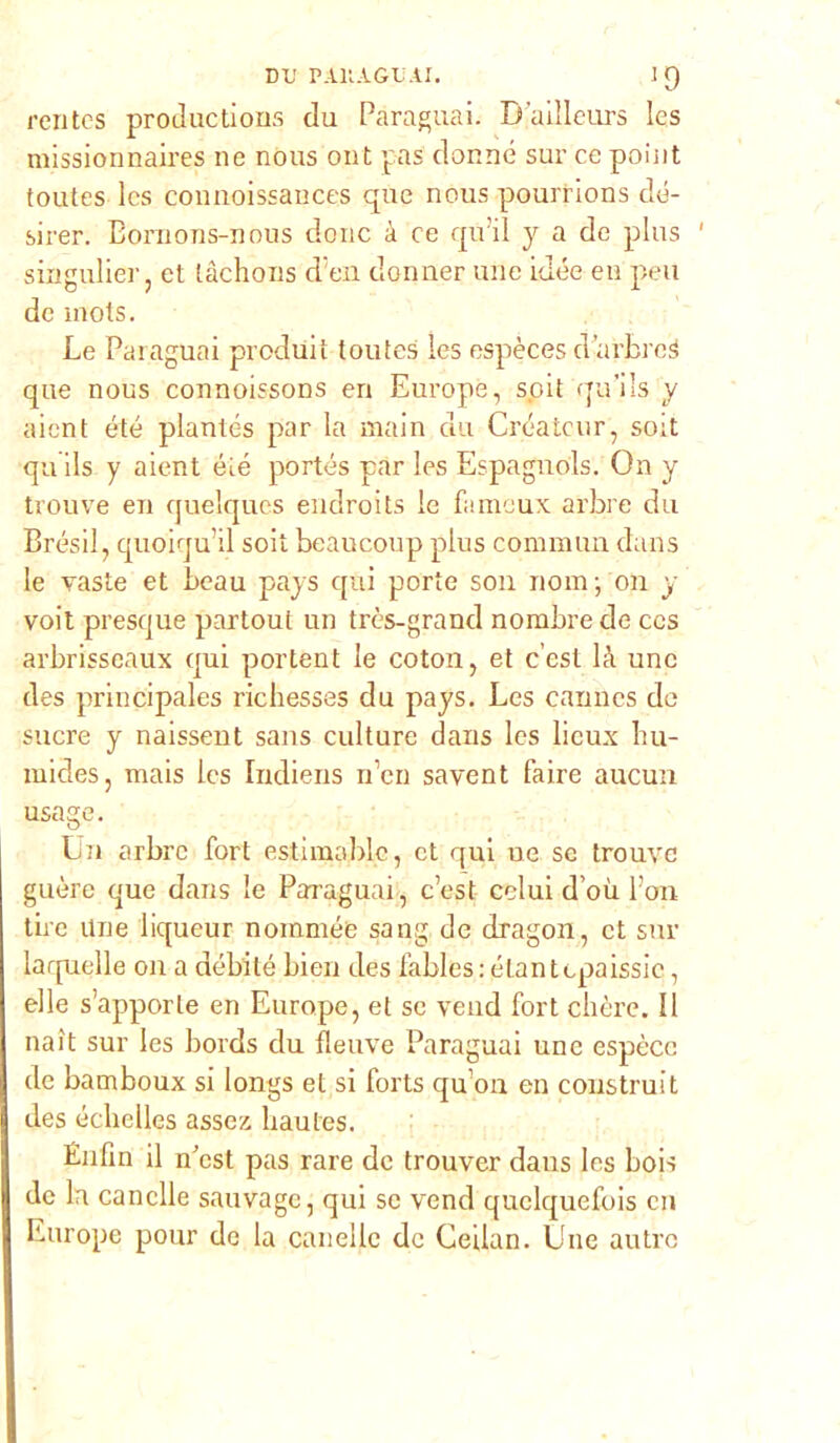 rcntcs productions du Paraguai. B’ailleurs les missionnaires ne nous ont pas donne sur ce point toutes les connoissances que nous pourrions cle- sirer. Bomons-nous donc à ce quii y a de plus singulier, et tàchons cl en donner une idée eu peu de mots. Le Paraguai prodult toutes les espèces d’arbrcg que nous connoissons eri Europe, soit qu’ils y aient été plantés par la main du Créateur, soit qu ils y aient éié portés par les Espagnols. On y trouve en quelques endroits le famoux arbre du Brésil, quoiqu’il soit beaucoup plus commua duns le vaste et beau pays qui porte son nom; on y voit presque partoul un très-grand norabrede ccs arbrisseaux qui portent le coton, et c’est là une des principales richesses du pays. Les Cannes de sucre y naissent sans culture dans Ics licux bu- mides, mais Ics Indiens n’en savent faire aucun usage. Un erbrc fort estimablc, et qui ne se trouve guère que dans le Paraguai, c’est colui d’où Pori tire Une liqueur noinmée sang de dragon, et sur laquelle on a débilé bien des Pables: éLantcpaissic, elle s’apporle en Europe, et se vend fort chère. Il naìt sur les bords du fleuve Paraguai une espècc de bamboux si longs et si forts qu’on en coustruit des éclielles assez liaules. Énfin il nfost pas rare de trouver daus les bois de la canclle sanvagc, qui se vend quelquefois en Europe pour de la canellc de Ceilan. Une antro