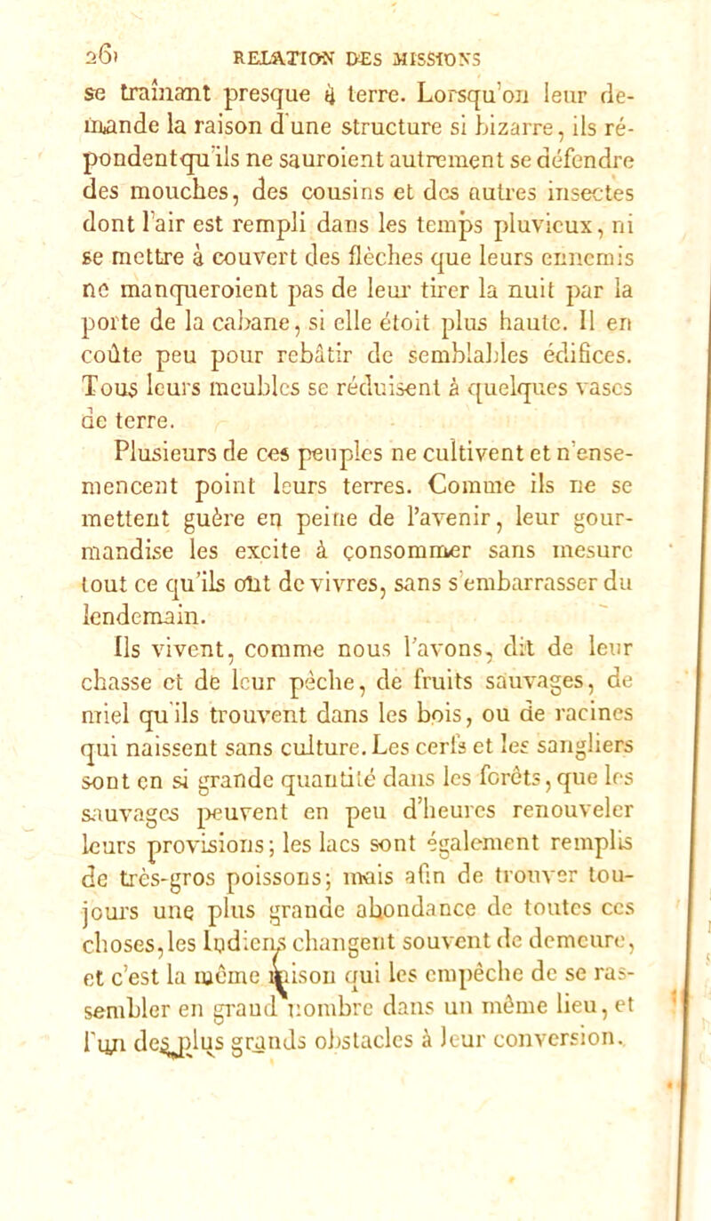 se tramant presque ii terre. Lorsqu'on Ieur de- mando la raison d une structure si bizarre, ils ré- pondentqn ils ne sauroient autrement se défendre des mouches, des cousins et des autres insectes dont l air est rempli dans les temps pluvicux, ni se mettre à couvert des flèches que leurs ennemis ne manqneroient pas de lem- tirer la nuit par la porte de la cabane, si elle étoit plus haute. Il eri coùte peu pour rebàtir de semblables édifìces. Tous leurs meublcs se réduisent à quelques vascs de terre. Plusieurs de ces penples ne cultivent et n ense- mencent point leurs terres. Corame ils ne se mettent guère en peine de l’avenir, leur gour- mandise les excite à consommer sans inesure tout ce qu’ils olrt de vivres, sans s embarrasser du lendemain. Ils vivent, corame nous l'avons, dii de leur chasse et de leur pòche, de fruits sauvages, de miei quils trouvent dans les bois, ou de racines qui naissent sans culture. Les certe et les sangliers sont cn si grande quantité dans les foréts,que les sauvages peuvent en peu d’heures renouveler leurs provisious; les lacs sont également remplis de très-gros poissons; mais afin de tronver tou- joui's une plus grande ahondance de toutes ces choses,les ludicns changent souvent de demeure, et c’est la moine aùsou qui les empéche de se ras- senibler en grand nombre dans un mème lieu, et l'un deydus grands obstacles à leur conversion.