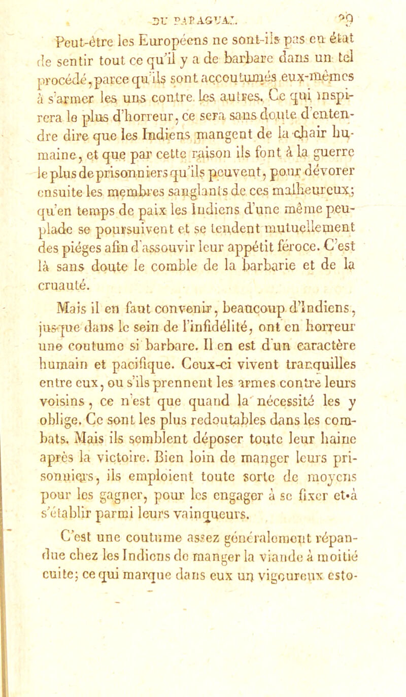 dv p.ai’agva;. Peut-ètre les Europécns ne sont-iis pas en état de sentir tout ce qu’il y a de barbare dans un tei procède,parcequils sont accoutumés eux-nièmcs à s’arraer les uns con,tre ics autres. Ce qui inspi- rerà le plus d’horreur, ce sera sans dolile d enten- dre dire que les Indiens mangent de la cjaair hu,- maine, et que pai' cette raison ils lont à la guerre leplusdeprisonniersqu’ils pcuvent, ponr dévorer ensuite les membres sanglants de ces malbeurcux; qu en teraps de paix les Indiens d une mèrae peu- plade se poursuivent et se tendent mutuellement des piéges afìn d assouvir lcur appétit feroce. C est là sans doute le comble de la barbarie et de la cruauté. Mais il en faut convenir, beaucoup d’Indicns, iusque dans le sein de l infidélité, ont en horreur une coutume si barbare. Il en est dun earactère humain et pacifique. Coux-ci vivent tranauilles entre eux, ou s’ilsprennent les armes contre leurs voisins , ce n'est que quand la necessita les y oblige. Ce sont les plus redoutables dans les cora- bats. Mais ils semblent déposer toutc leur baine après la victoire. Bien loin de manger leurs pri- sonyiors, ils emploient toute sorte de raoycns ponr les gagner, pour Ics cngager à se fixcr et*à sàiiablir parrei leurs vainqueurs. C’est une coutume assez gónéralomont répan- due chez les Indiens de manger la viande à moitié cuite; ce qui marque dans eux ui) vigeureux csto-