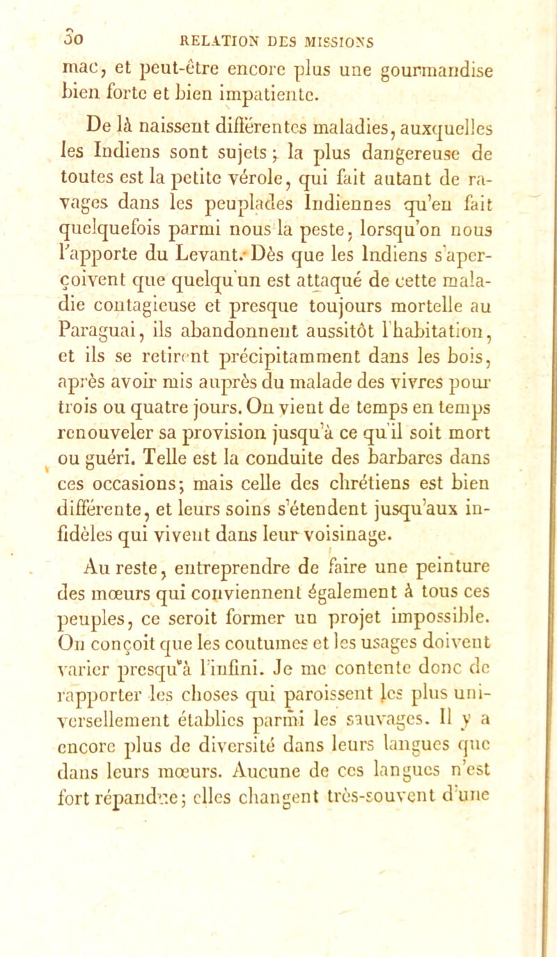 mac, et peut-ètre encore plus une gourmaridise bien forte et bien impatiente. De là naissent difìerentes maladies, auxquelles les Indiens sont sujets ^ la plus dangereuse de toutes est la petite vérole, qui fait autant de ra- vages dans les peuplades ludiennes qu’en fait quclquefois panni nous la peste, lorsqu’on nous l'apporte du Levant.Dès que les Indiens s aper- coiyent que quelqu'un est attaqué de eette mala- die contagieuse et presque toujours mortelle au Paraguai, ils abandonnent aussitót l habitation, et ils se retirent precipitamment dans les bois, après avoir mis auprès du malade des yivres poni’ trois ou quatre jours. On vient de temps en temps renouveler sa proyision jusqu a ce qu ii soit mort ou guéri. Telle est la conduite des barbares dans ces occasions; mais celle des chrétiens est bien differente, et leurs soins s’étendent jusqu’aux in- fidèles qui vivent dans Ieur voisinage. Au reste, entreprendre de faire une peinture des moeurs qui conviennent également à tous ces peuples, ce seroit former un projet impossible. On concoit que les coutumes et les usages doivent varicr presqu’à l infìni. Je me contente donc de rapporter les choses qui paroissent jes plus uni- yersellement établics panni les sauvages. Il y a encore plus de diversité dans leurs langues que dans leurs moeurs. Aucune de ces langues n’est fort répandr.e; clles changent tròs-souvent d une