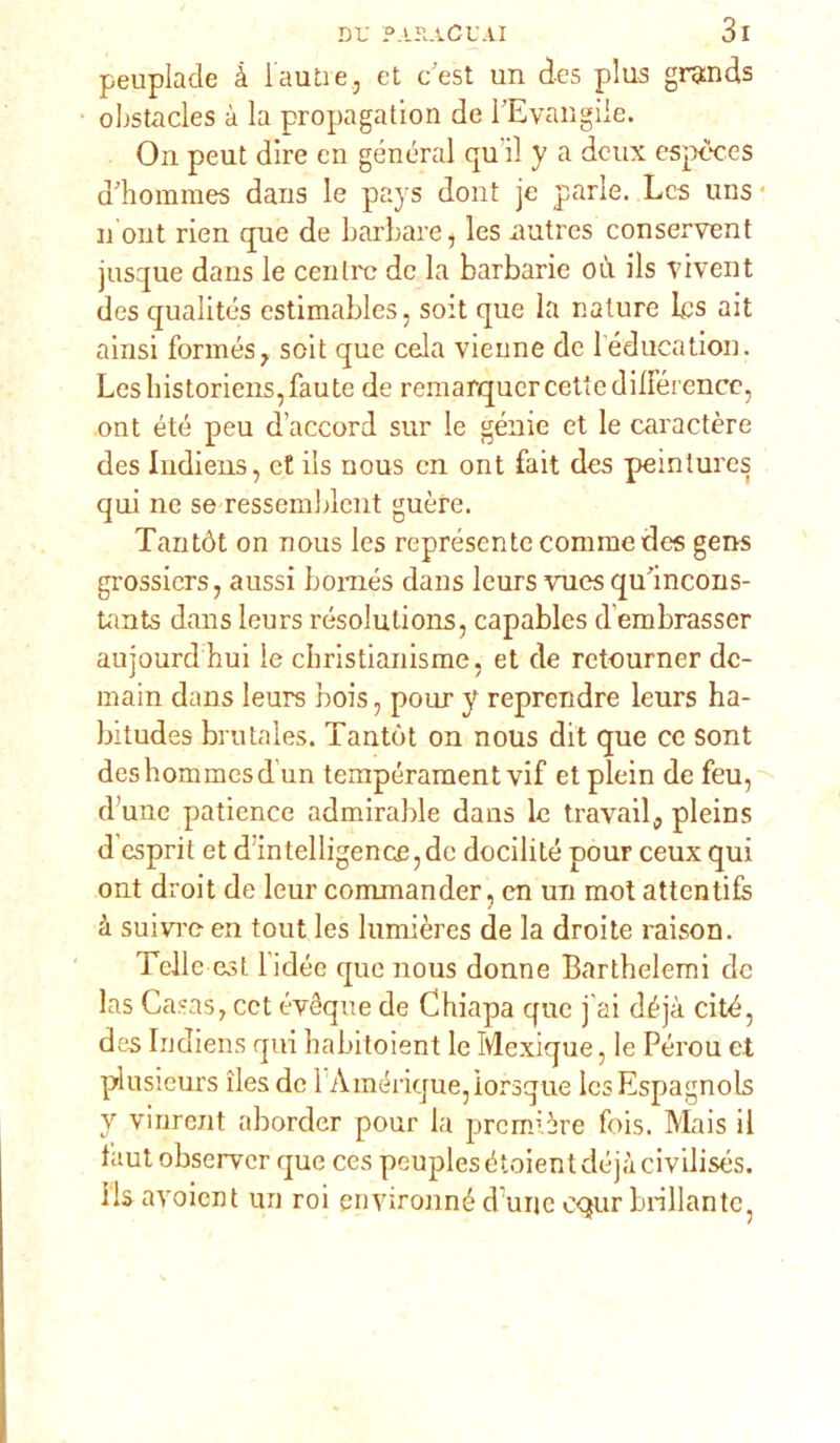 peuplade à l auti e , et c est un des plus grands obstacles à la propagatimi de TE vangile. On peut dire en generai qu il y a dcux espèces ddiommes dans le pays dont je parie. Lcs uns n ont rien que de barbare, les autres conservent jusque dans le cenili? de la barbarie où ils vivent des qualités estimables, soit que la nature Lcs ait ainsi formósa soit que cela Vienne de 1 education. Leshistoriens,Laute de reniarqucrcettedilierence, ont été peu d’accord sur le genie et le caraetère des Indiens, et ils nous cn ont fait des pemlures qui ne se ressemblcnt guère. Tantót on nous les représente corame des gens grossiers, aussi bomés dans leurs vues qulncons- tants dans leurs rósolulions, capables d embrasser aujourd hui le christianisme, et de retourner dc- main dans leurs bois, pour y reprendre leurs ha- bitudes brutales. Tantót on nous dit que ce sont deshommesd un tempéraraent vif et plein de feu, d une patience admirable dans le travail, pleins d esprit et d intelligence, de docilité pour ceux qui ont droit de leur commander, en un mot attentifs à suivi’o en tout les lumières de la droite raison. Tclle est lidée que nous donne Barthelemi de las Casas, cet évéque de Chiapa que j’ai déjà citò, des Indiens qui liabitoient le Mexique, le Pérou et plusieurs iles de 1 Amérique, ìorsque Ics Espagnols y virirent aborder pour la première fois. Mais il Laut observer que ces peuples étoient déjà civilisés. ils avoient un roi environné dune c<jur brillante,