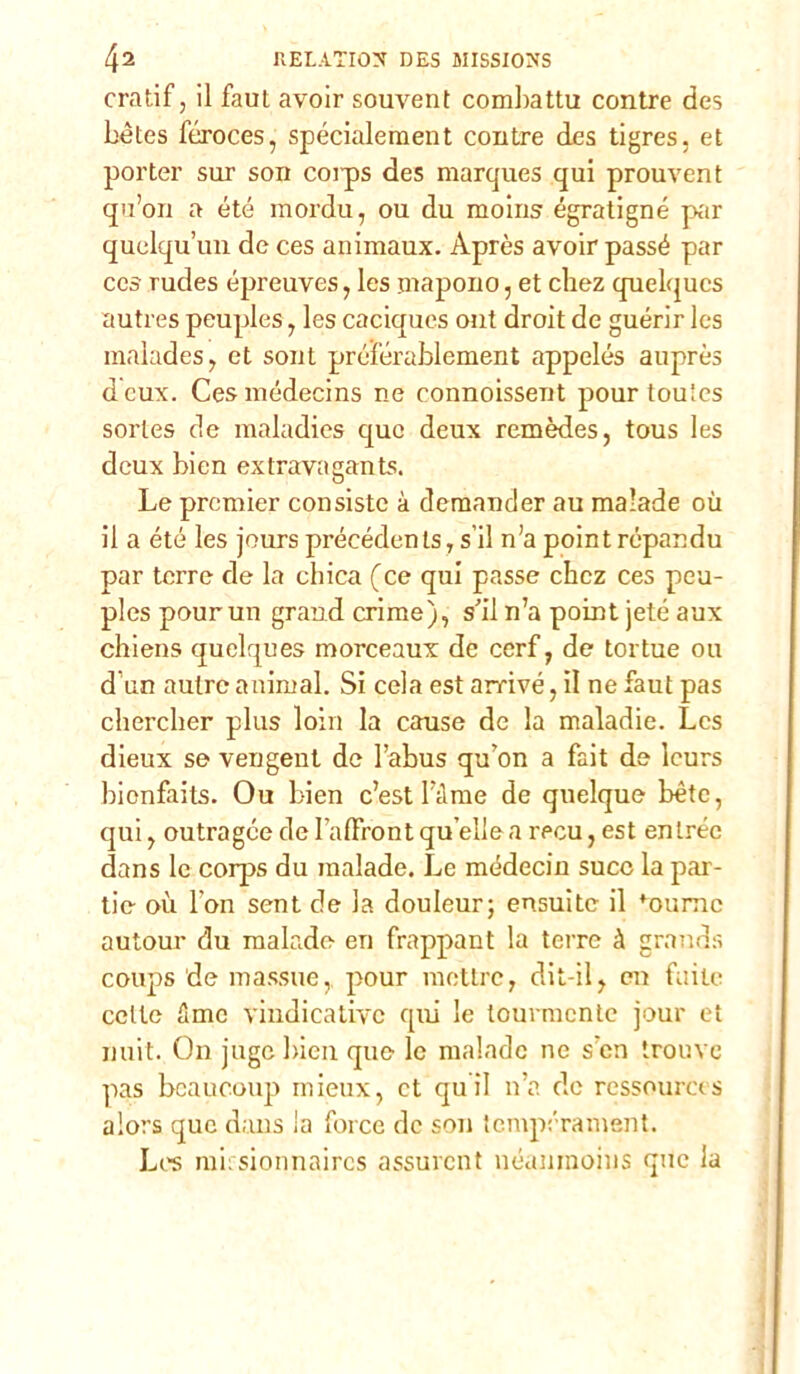 cratif, il faul avoir souvent combatti! contre des bètes féroces, spécialement contre des tigres, et porter sur son coips des marques qui prouvent qu’on a été mordu, ou du moins égratigné par quelqu’un de ces animaux. Après avoir passé par ces rudes épreuves, Ies mapono, et cliez quelqucs autres peuples, les caciques ont droit de guérir Ics malades, et sout préférablement appelés auprès dcux. Cesmédecins ne connoissent pour toules sorles de maladies quo deux remèdes, tous les dcux bien extravagants. Le premier consiste à demander au malade où il a été les jours précédents, sii n’a point répandu par terre de la chica (ce qui passe chcz ces peu- ples pour un grand crime), s’il n’a point jeté aux chiens quelques morceaux de cerf, de tortue ou d un aulre animai. Si cela est arrivé, il ne faut pas chercher plus loin la cause de la maladie. Les dieux se vengent de l’abus qu’on a fait de leurs bionfaits. Ou bien c’est Dime de quelque bète, qui, outragée de I’alFront quelle a recu, est entrée dans le corps du malade. Le médecin succ la par- tie où Fon sent de la douleur; ensuite il foumc autour du malade en frappant la terre à grands coups de massuc, pour mettre, dit-il, en filile celle flme vindicativc qui le toumcnte jour et unii. On juge bien que le malade ne s'cn trouve pas bcaucoup mieux, et qu ii n’a de ressourets alors que dans la force de son tempérament. Les mi: sionnaircs assurcnt néaninoius que la